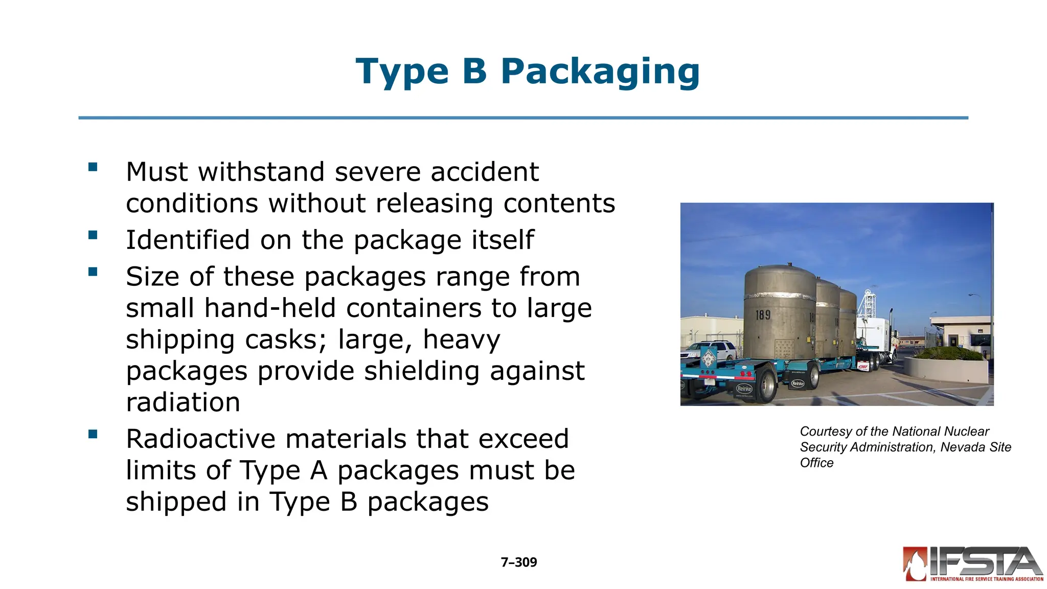 Type B Packaging
 Must withstand severe accident
conditions without releasing contents
 Identified on the package itself
 Size of these packages range from
small hand-held containers to large
shipping casks; large, heavy
packages provide shielding against
radiation
 Radioactive materials that exceed
limits of Type A packages must be
shipped in Type B packages
Courtesy of the National Nuclear
Security Administration, Nevada Site
Office
7–309
 