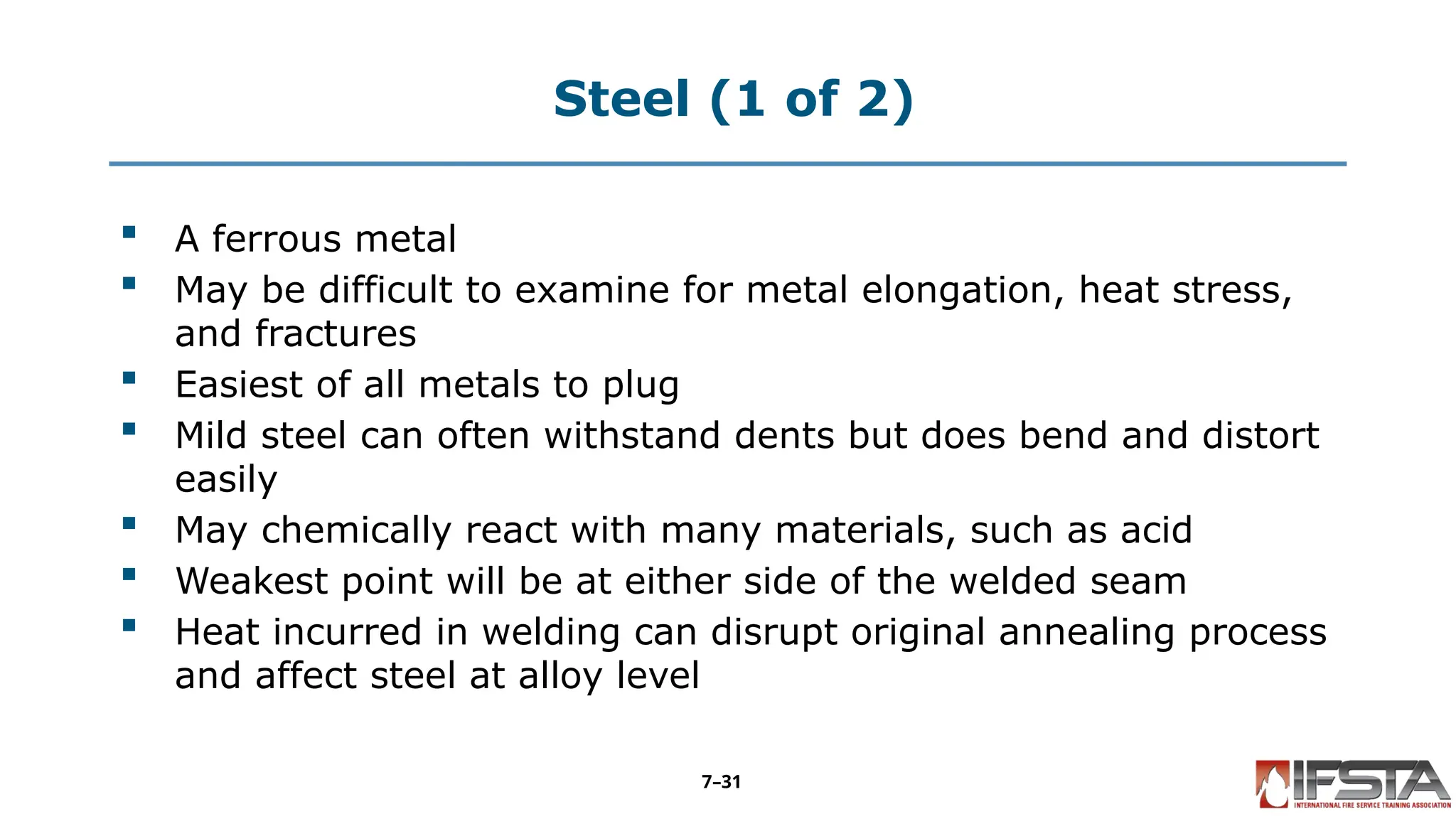 Steel (1 of 2)
 A ferrous metal
 May be difficult to examine for metal elongation, heat stress,
and fractures
 Easiest of all metals to plug
 Mild steel can often withstand dents but does bend and distort
easily
 May chemically react with many materials, such as acid
 Weakest point will be at either side of the welded seam
 Heat incurred in welding can disrupt original annealing process
and affect steel at alloy level
7–31
 