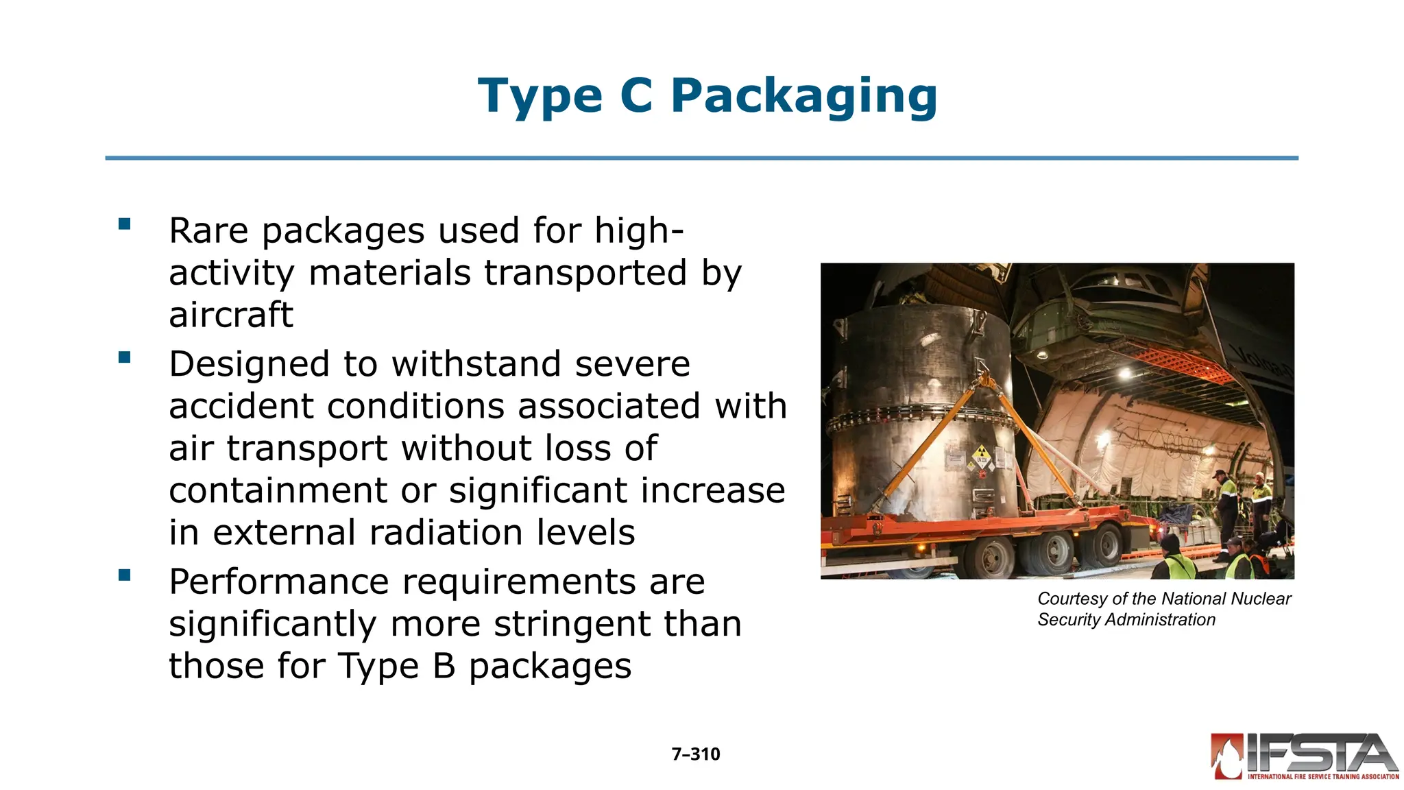 Type C Packaging
 Rare packages used for high-
activity materials transported by
aircraft
 Designed to withstand severe
accident conditions associated with
air transport without loss of
containment or significant increase
in external radiation levels
 Performance requirements are
significantly more stringent than
those for Type B packages
Courtesy of the National Nuclear
Security Administration
7–310
 