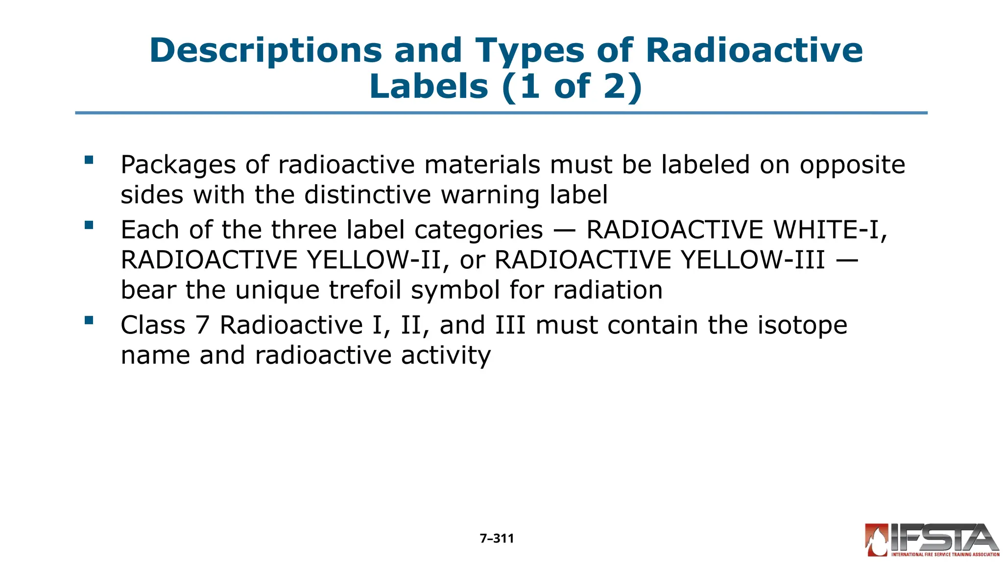 Descriptions and Types of Radioactive
Labels (1 of 2)
 Packages of radioactive materials must be labeled on opposite
sides with the distinctive warning label
 Each of the three label categories — RADIOACTIVE WHITE-I,
RADIOACTIVE YELLOW-II, or RADIOACTIVE YELLOW-III —
bear the unique trefoil symbol for radiation
 Class 7 Radioactive I, II, and III must contain the isotope
name and radioactive activity
7–311
 