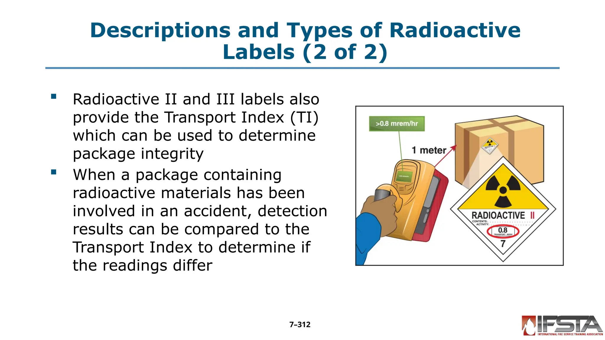 Descriptions and Types of Radioactive
Labels (2 of 2)
 Radioactive II and III labels also
provide the Transport Index (TI)
which can be used to determine
package integrity
 When a package containing
radioactive materials has been
involved in an accident, detection
results can be compared to the
Transport Index to determine if
the readings differ
7–312
 