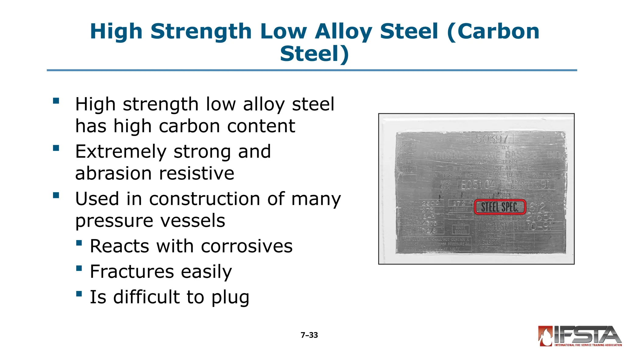 High Strength Low Alloy Steel (Carbon
Steel)
 High strength low alloy steel
has high carbon content
 Extremely strong and
abrasion resistive
 Used in construction of many
pressure vessels
 Reacts with corrosives
 Fractures easily
 Is difficult to plug
7–33
 