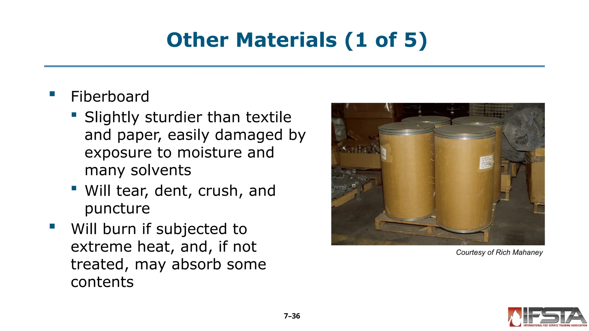 Other Materials (1 of 5)
 Fiberboard
 Slightly sturdier than textile
and paper, easily damaged by
exposure to moisture and
many solvents
 Will tear, dent, crush, and
puncture
 Will burn if subjected to
extreme heat, and, if not
treated, may absorb some
contents
Courtesy of Rich Mahaney
7–36
 