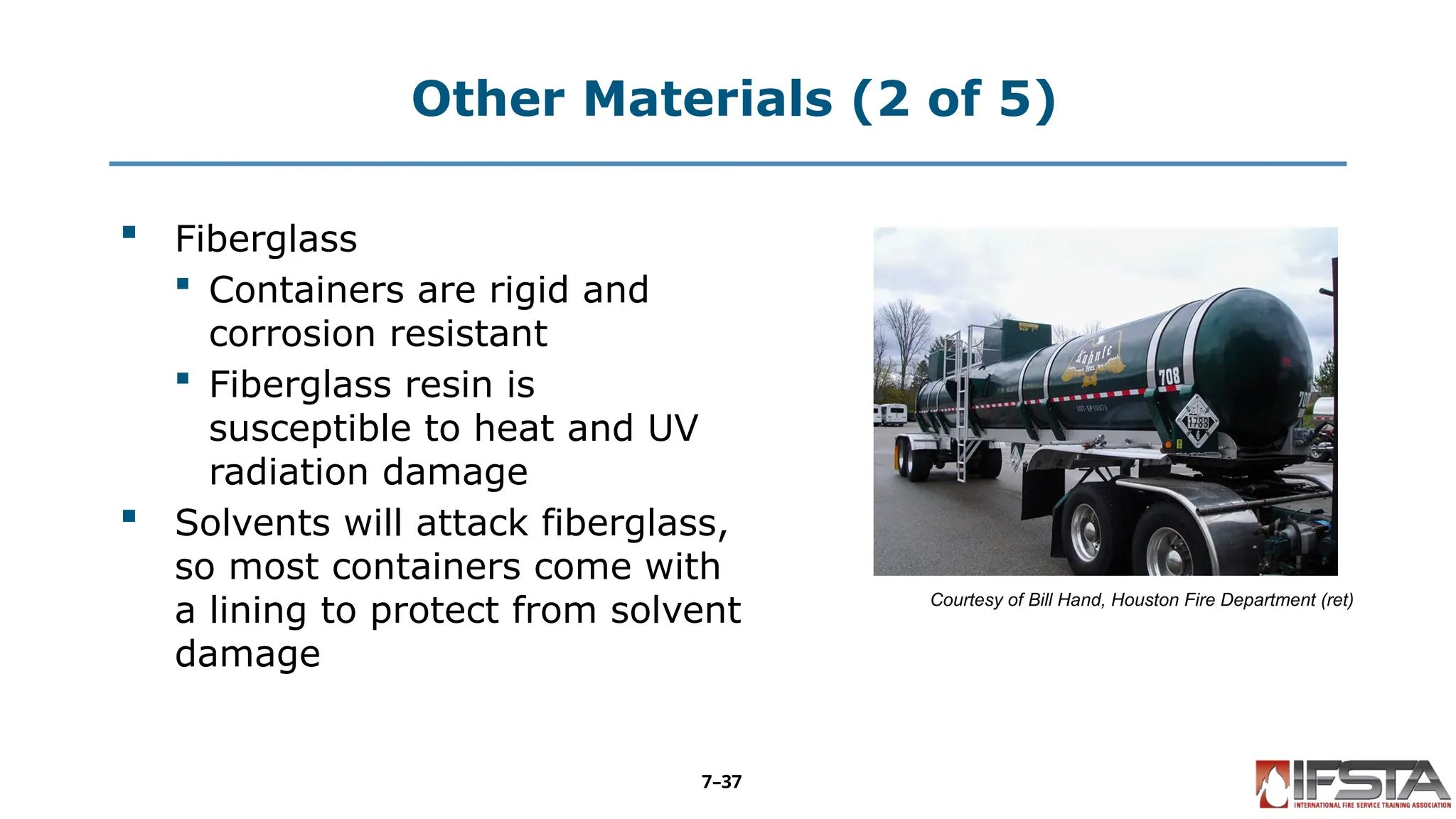 Other Materials (2 of 5)
 Fiberglass
 Containers are rigid and
corrosion resistant
 Fiberglass resin is
susceptible to heat and UV
radiation damage
 Solvents will attack fiberglass,
so most containers come with
a lining to protect from solvent
damage
Courtesy of Bill Hand, Houston Fire Department (ret)
7–37
 