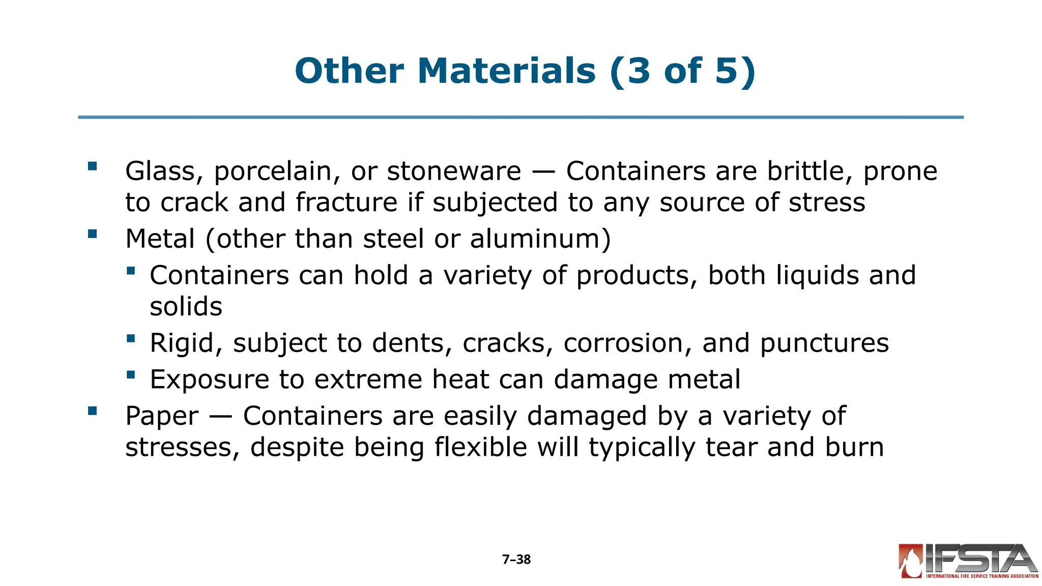 Other Materials (3 of 5)
 Glass, porcelain, or stoneware — Containers are brittle, prone
to crack and fracture if subjected to any source of stress
 Metal (other than steel or aluminum)
 Containers can hold a variety of products, both liquids and
solids
 Rigid, subject to dents, cracks, corrosion, and punctures
 Exposure to extreme heat can damage metal
 Paper — Containers are easily damaged by a variety of
stresses, despite being flexible will typically tear and burn
7–38
 