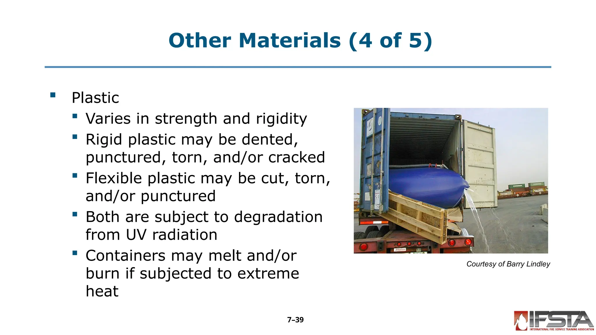 Other Materials (4 of 5)
 Plastic
 Varies in strength and rigidity
 Rigid plastic may be dented,
punctured, torn, and/or cracked
 Flexible plastic may be cut, torn,
and/or punctured
 Both are subject to degradation
from UV radiation
 Containers may melt and/or
burn if subjected to extreme
heat
Courtesy of Barry Lindley
7–39
 