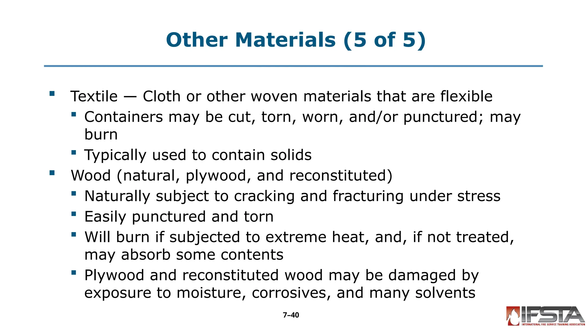 Other Materials (5 of 5)
 Textile — Cloth or other woven materials that are flexible
 Containers may be cut, torn, worn, and/or punctured; may
burn
 Typically used to contain solids
 Wood (natural, plywood, and reconstituted)
 Naturally subject to cracking and fracturing under stress
 Easily punctured and torn
 Will burn if subjected to extreme heat, and, if not treated,
may absorb some contents
 Plywood and reconstituted wood may be damaged by
exposure to moisture, corrosives, and many solvents
7–40
 
