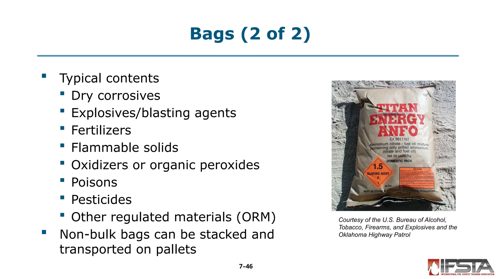 Bags (2 of 2)
 Typical contents
 Dry corrosives
 Explosives/blasting agents
 Fertilizers
 Flammable solids
 Oxidizers or organic peroxides
 Poisons
 Pesticides
 Other regulated materials (ORM)
 Non-bulk bags can be stacked and
transported on pallets
Courtesy of the U.S. Bureau of Alcohol,
Tobacco, Firearms, and Explosives and the
Oklahoma Highway Patrol
7–46
 