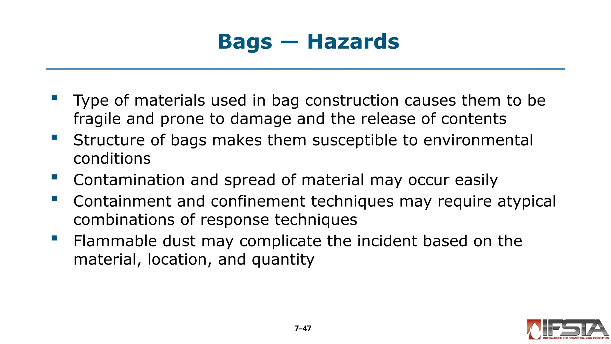 Bags — Hazards
 Type of materials used in bag construction causes them to be
fragile and prone to damage and the release of contents
 Structure of bags makes them susceptible to environmental
conditions
 Contamination and spread of material may occur easily
 Containment and confinement techniques may require atypical
combinations of response techniques
 Flammable dust may complicate the incident based on the
material, location, and quantity
7–47
 