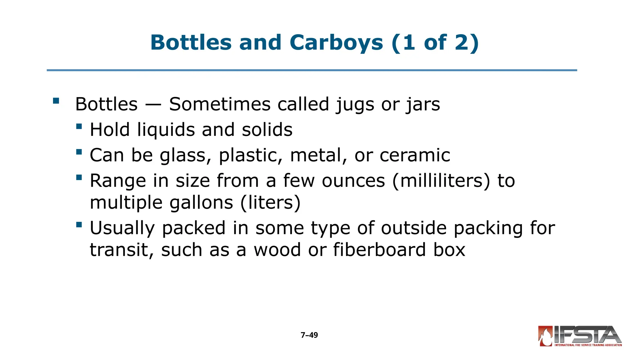 Bottles and Carboys (1 of 2)
 Bottles — Sometimes called jugs or jars
 Hold liquids and solids
 Can be glass, plastic, metal, or ceramic
 Range in size from a few ounces (milliliters) to
multiple gallons (liters)
 Usually packed in some type of outside packing for
transit, such as a wood or fiberboard box
7–49
 
