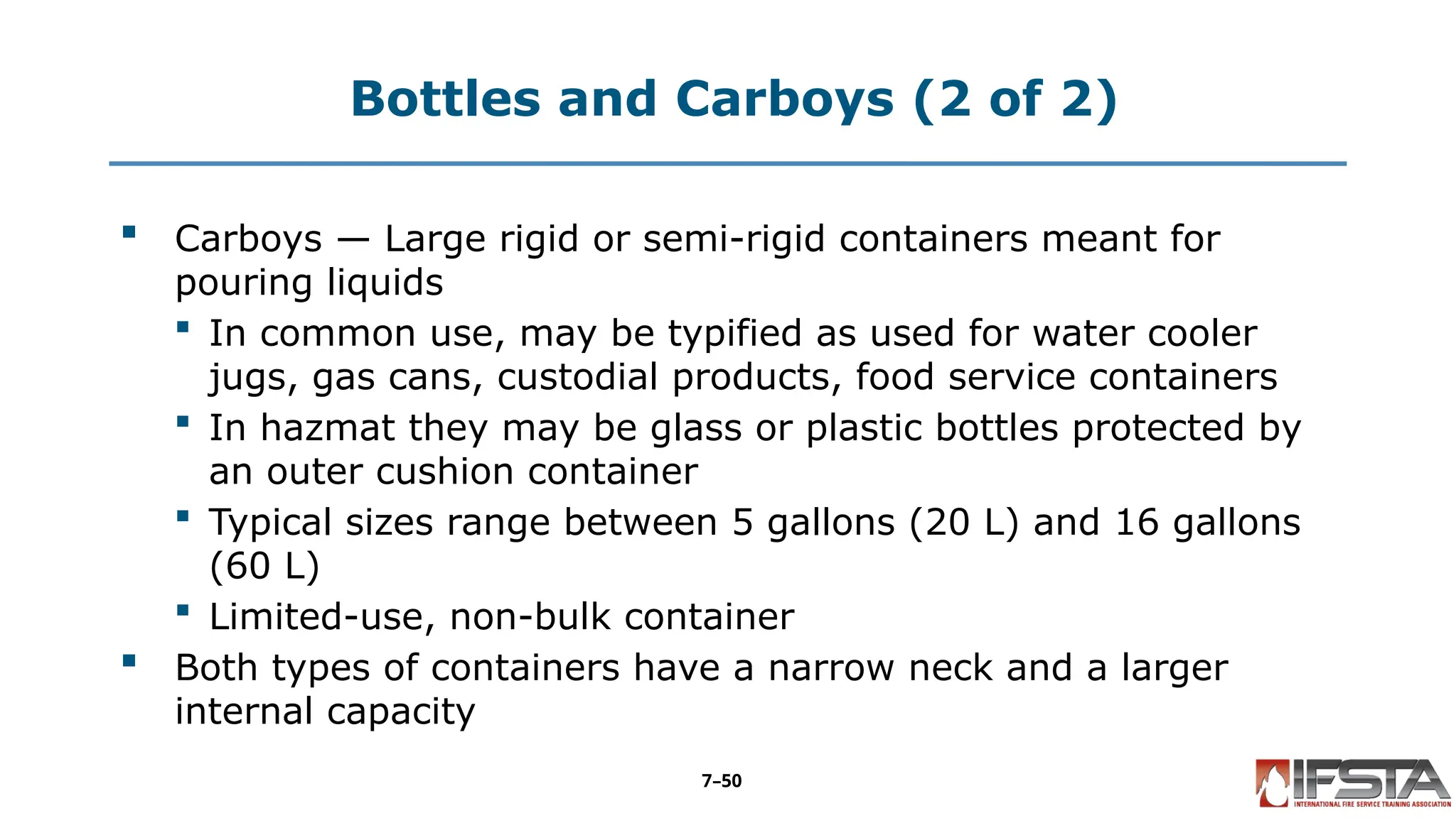 Bottles and Carboys (2 of 2)
 Carboys — Large rigid or semi-rigid containers meant for
pouring liquids
 In common use, may be typified as used for water cooler
jugs, gas cans, custodial products, food service containers
 In hazmat they may be glass or plastic bottles protected by
an outer cushion container
 Typical sizes range between 5 gallons (20 L) and 16 gallons
(60 L)
 Limited-use, non-bulk container
 Both types of containers have a narrow neck and a larger
internal capacity
7–50
 