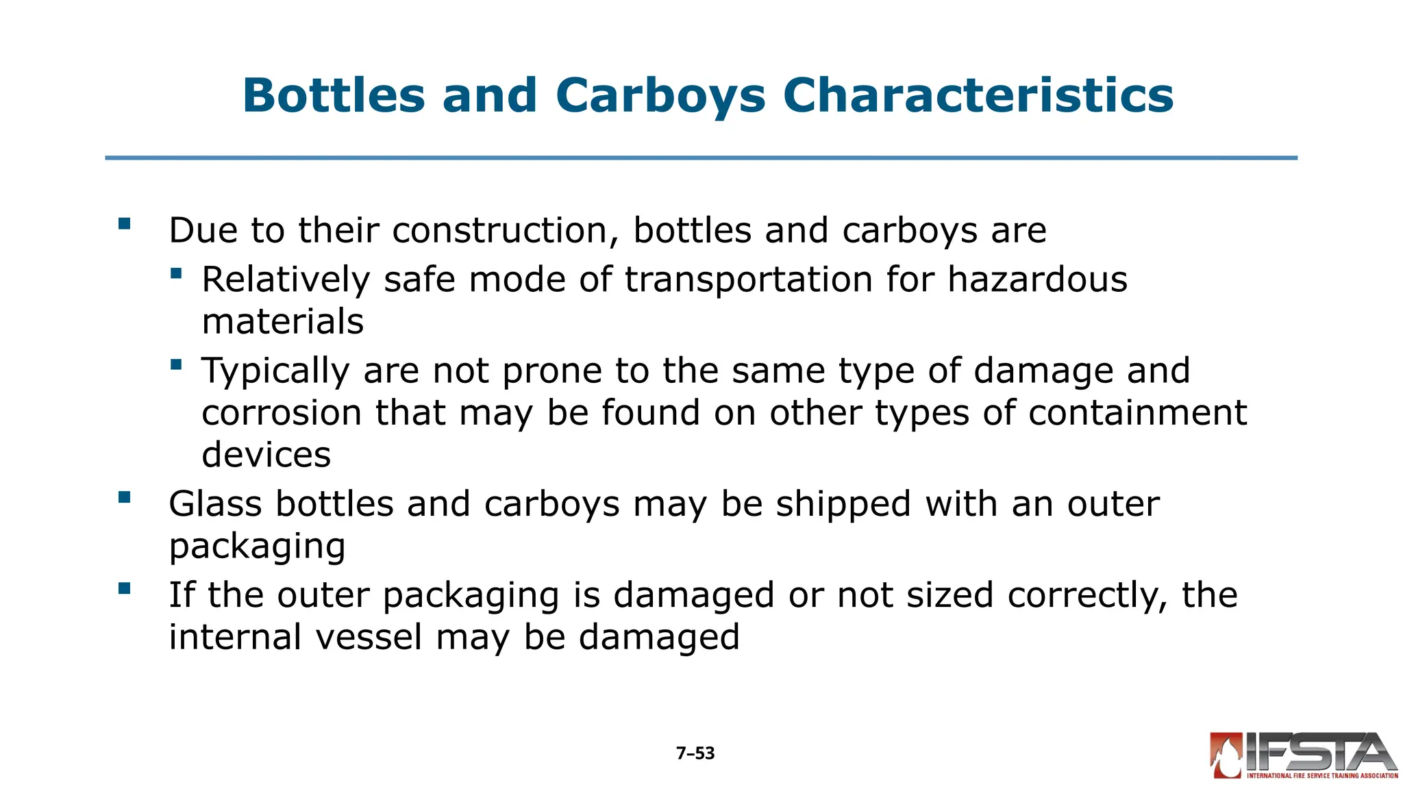 Bottles and Carboys Characteristics
 Due to their construction, bottles and carboys are
 Relatively safe mode of transportation for hazardous
materials
 Typically are not prone to the same type of damage and
corrosion that may be found on other types of containment
devices
 Glass bottles and carboys may be shipped with an outer
packaging
 If the outer packaging is damaged or not sized correctly, the
internal vessel may be damaged
7–53
 