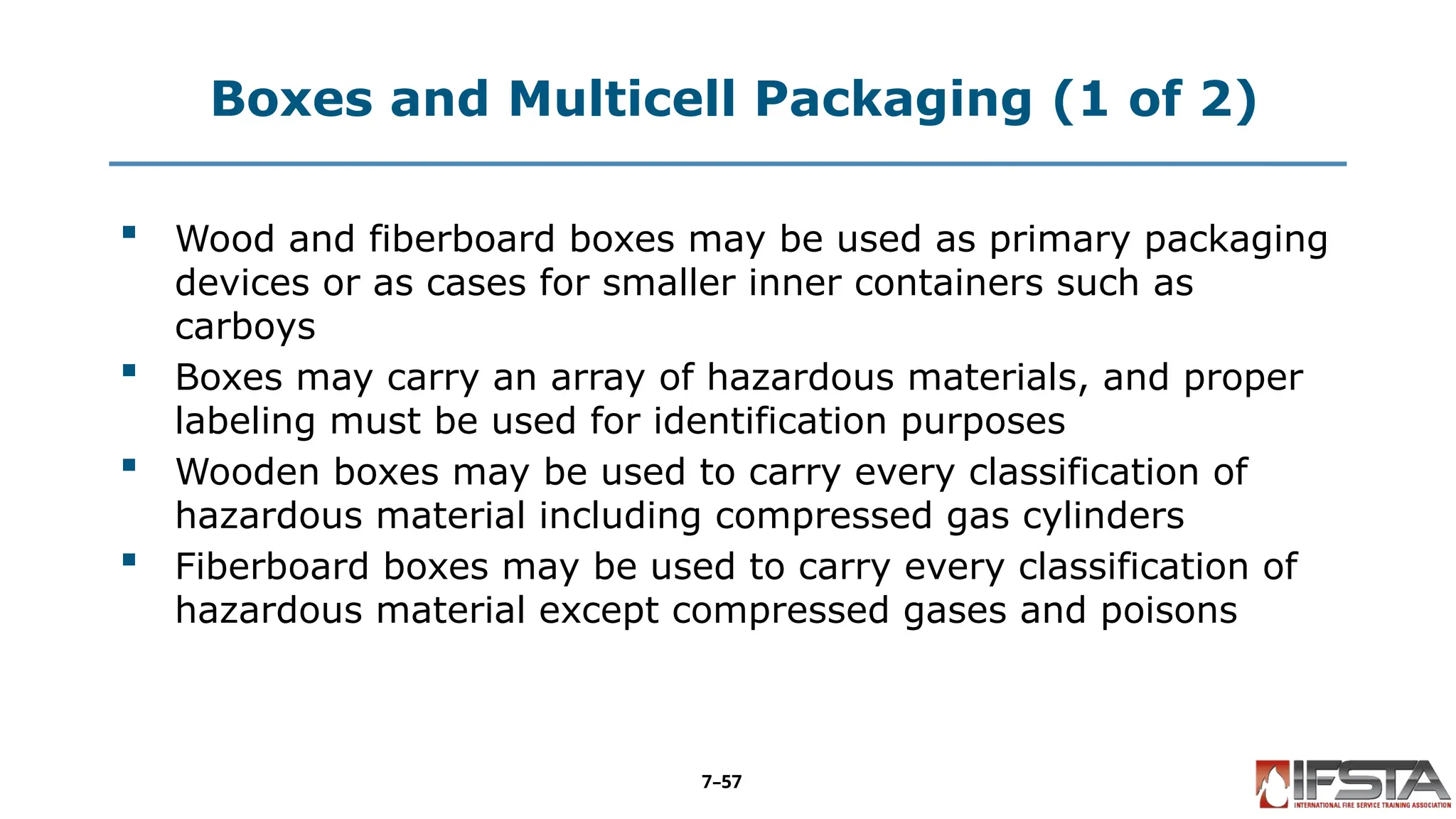 Boxes and Multicell Packaging (1 of 2)
 Wood and fiberboard boxes may be used as primary packaging
devices or as cases for smaller inner containers such as
carboys
 Boxes may carry an array of hazardous materials, and proper
labeling must be used for identification purposes
 Wooden boxes may be used to carry every classification of
hazardous material including compressed gas cylinders
 Fiberboard boxes may be used to carry every classification of
hazardous material except compressed gases and poisons
7–57
 