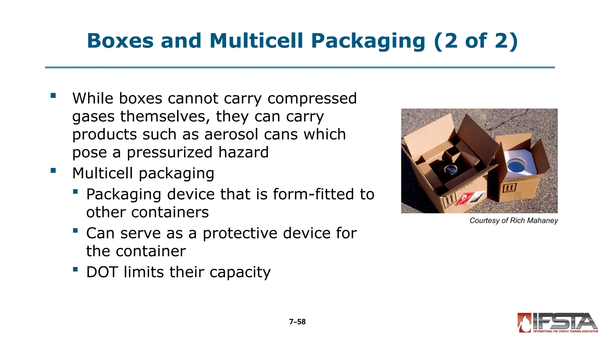 Boxes and Multicell Packaging (2 of 2)
 While boxes cannot carry compressed
gases themselves, they can carry
products such as aerosol cans which
pose a pressurized hazard
 Multicell packaging
 Packaging device that is form-fitted to
other containers
 Can serve as a protective device for
the container
 DOT limits their capacity
Courtesy of Rich Mahaney
7–58
 