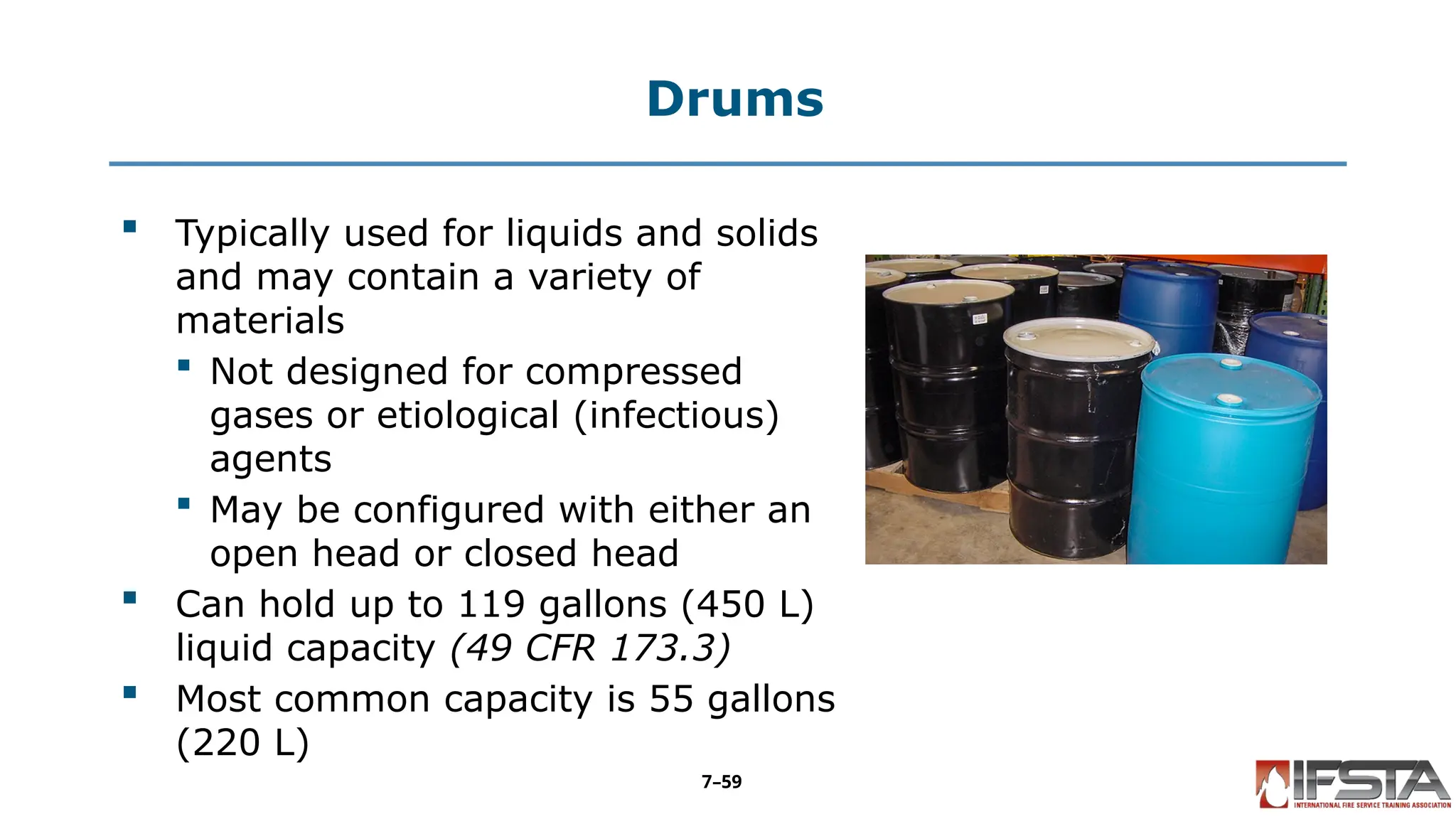 Drums
 Typically used for liquids and solids
and may contain a variety of
materials
 Not designed for compressed
gases or etiological (infectious)
agents
 May be configured with either an
open head or closed head
 Can hold up to 119 gallons (450 L)
liquid capacity (49 CFR 173.3)
 Most common capacity is 55 gallons
(220 L)
7–59
 