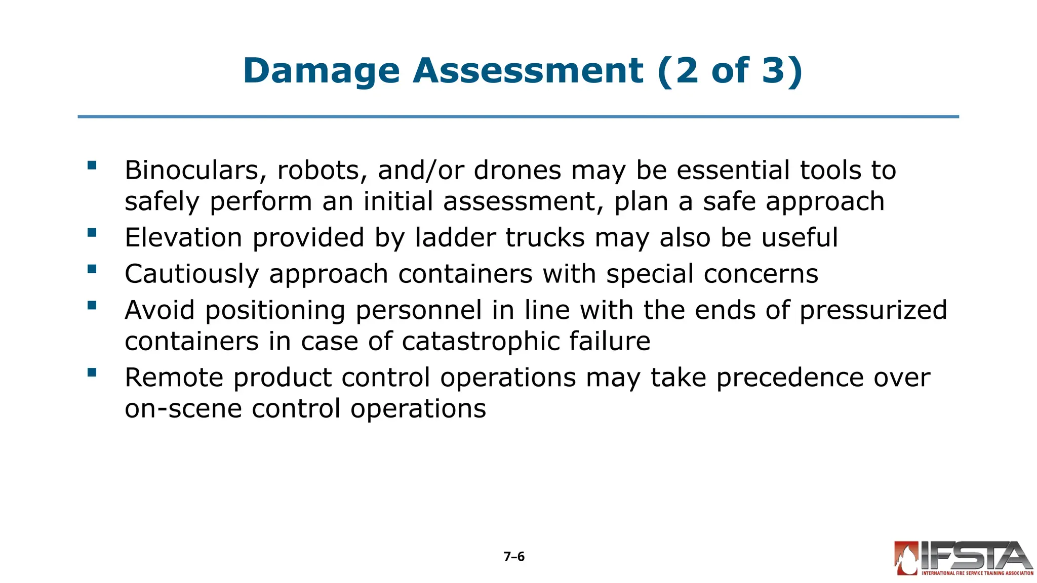 Damage Assessment (2 of 3)
 Binoculars, robots, and/or drones may be essential tools to
safely perform an initial assessment, plan a safe approach
 Elevation provided by ladder trucks may also be useful
 Cautiously approach containers with special concerns
 Avoid positioning personnel in line with the ends of pressurized
containers in case of catastrophic failure
 Remote product control operations may take precedence over
on-scene control operations
7–6
 