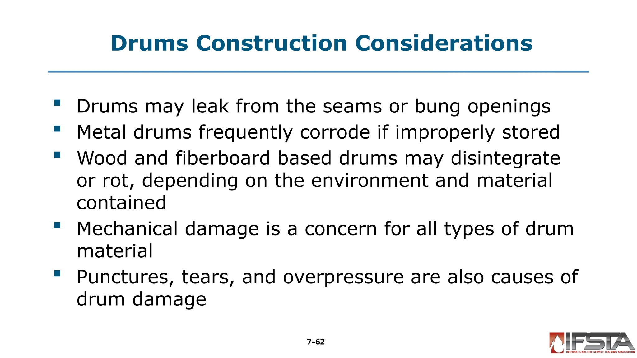 Drums Construction Considerations
 Drums may leak from the seams or bung openings
 Metal drums frequently corrode if improperly stored
 Wood and fiberboard based drums may disintegrate
or rot, depending on the environment and material
contained
 Mechanical damage is a concern for all types of drum
material
 Punctures, tears, and overpressure are also causes of
drum damage
7–62
 
