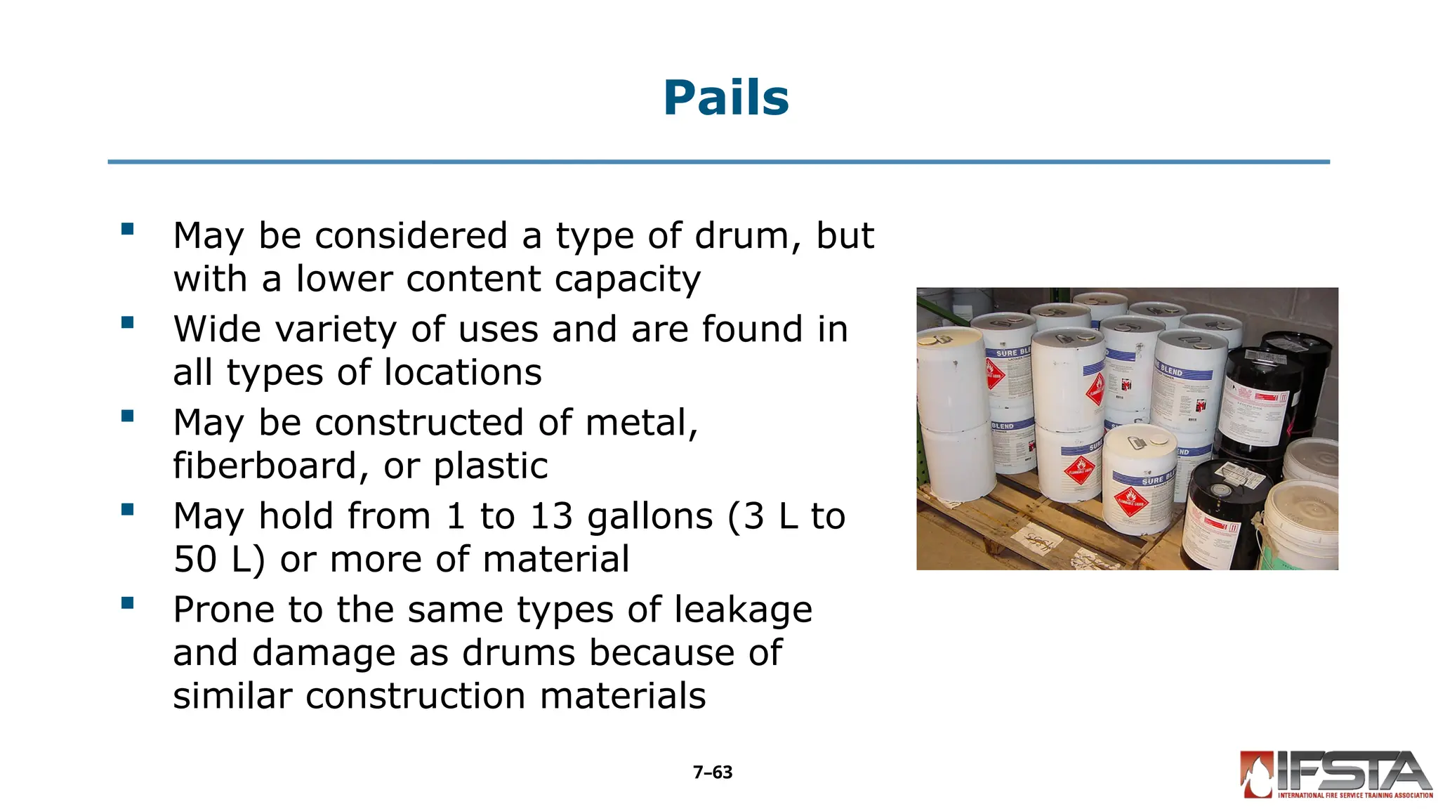 Pails
 May be considered a type of drum, but
with a lower content capacity
 Wide variety of uses and are found in
all types of locations
 May be constructed of metal,
fiberboard, or plastic
 May hold from 1 to 13 gallons (3 L to
50 L) or more of material
 Prone to the same types of leakage
and damage as drums because of
similar construction materials
7–63
 