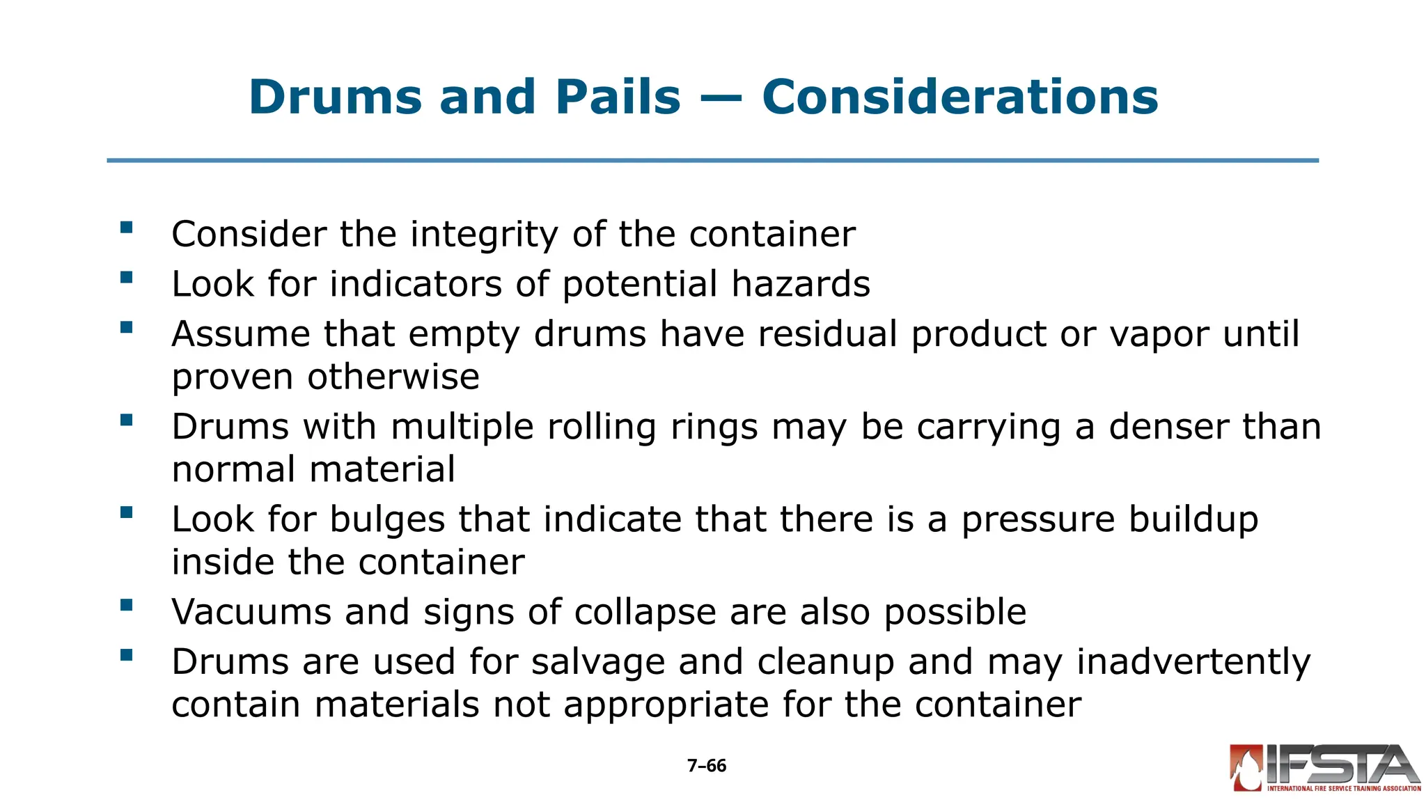 Drums and Pails — Considerations
 Consider the integrity of the container
 Look for indicators of potential hazards
 Assume that empty drums have residual product or vapor until
proven otherwise
 Drums with multiple rolling rings may be carrying a denser than
normal material
 Look for bulges that indicate that there is a pressure buildup
inside the container
 Vacuums and signs of collapse are also possible
 Drums are used for salvage and cleanup and may inadvertently
contain materials not appropriate for the container
7–66
 