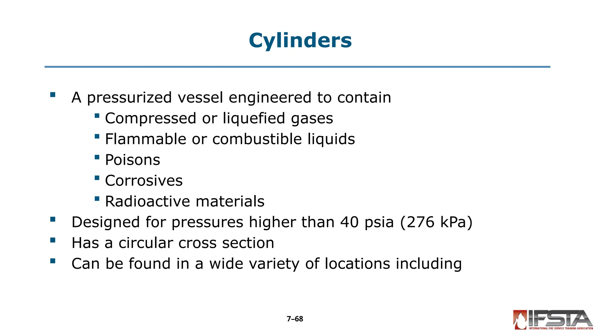 Cylinders
 A pressurized vessel engineered to contain
 Compressed or liquefied gases
 Flammable or combustible liquids
 Poisons
 Corrosives
 Radioactive materials
 Designed for pressures higher than 40 psia (276 kPa)
 Has a circular cross section
 Can be found in a wide variety of locations including
7–68
 