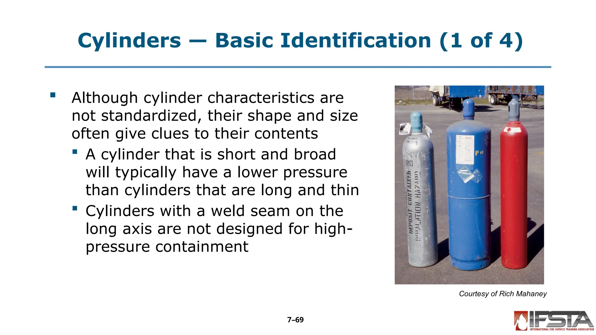 Cylinders — Basic Identification (1 of 4)
 Although cylinder characteristics are
not standardized, their shape and size
often give clues to their contents
 A cylinder that is short and broad
will typically have a lower pressure
than cylinders that are long and thin
 Cylinders with a weld seam on the
long axis are not designed for high-
pressure containment
Courtesy of Rich Mahaney
7–69
 