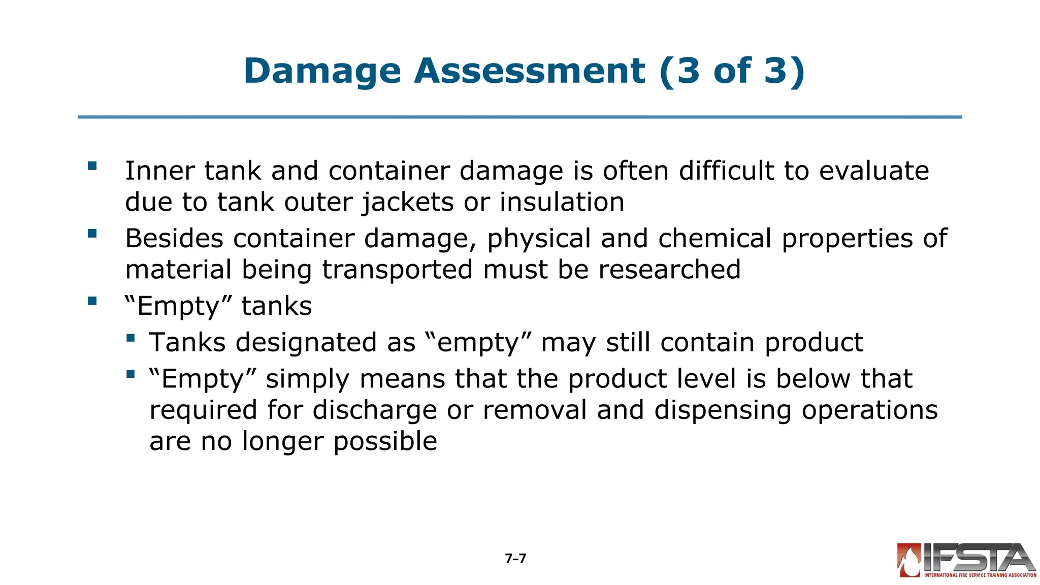 Damage Assessment (3 of 3)
 Inner tank and container damage is often difficult to evaluate
due to tank outer jackets or insulation
 Besides container damage, physical and chemical properties of
material being transported must be researched
 “Empty” tanks
 Tanks designated as “empty” may still contain product
 “Empty” simply means that the product level is below that
required for discharge or removal and dispensing operations
are no longer possible
7–7
 