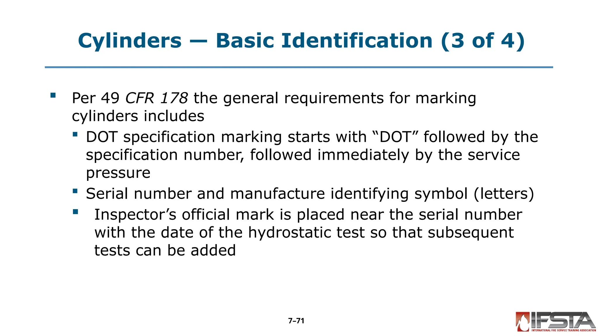 Cylinders — Basic Identification (3 of 4)
 Per 49 CFR 178 the general requirements for marking
cylinders includes
 DOT specification marking starts with “DOT” followed by the
specification number, followed immediately by the service
pressure
 Serial number and manufacture identifying symbol (letters)
 Inspector’s official mark is placed near the serial number
with the date of the hydrostatic test so that subsequent
tests can be added
7–71
 