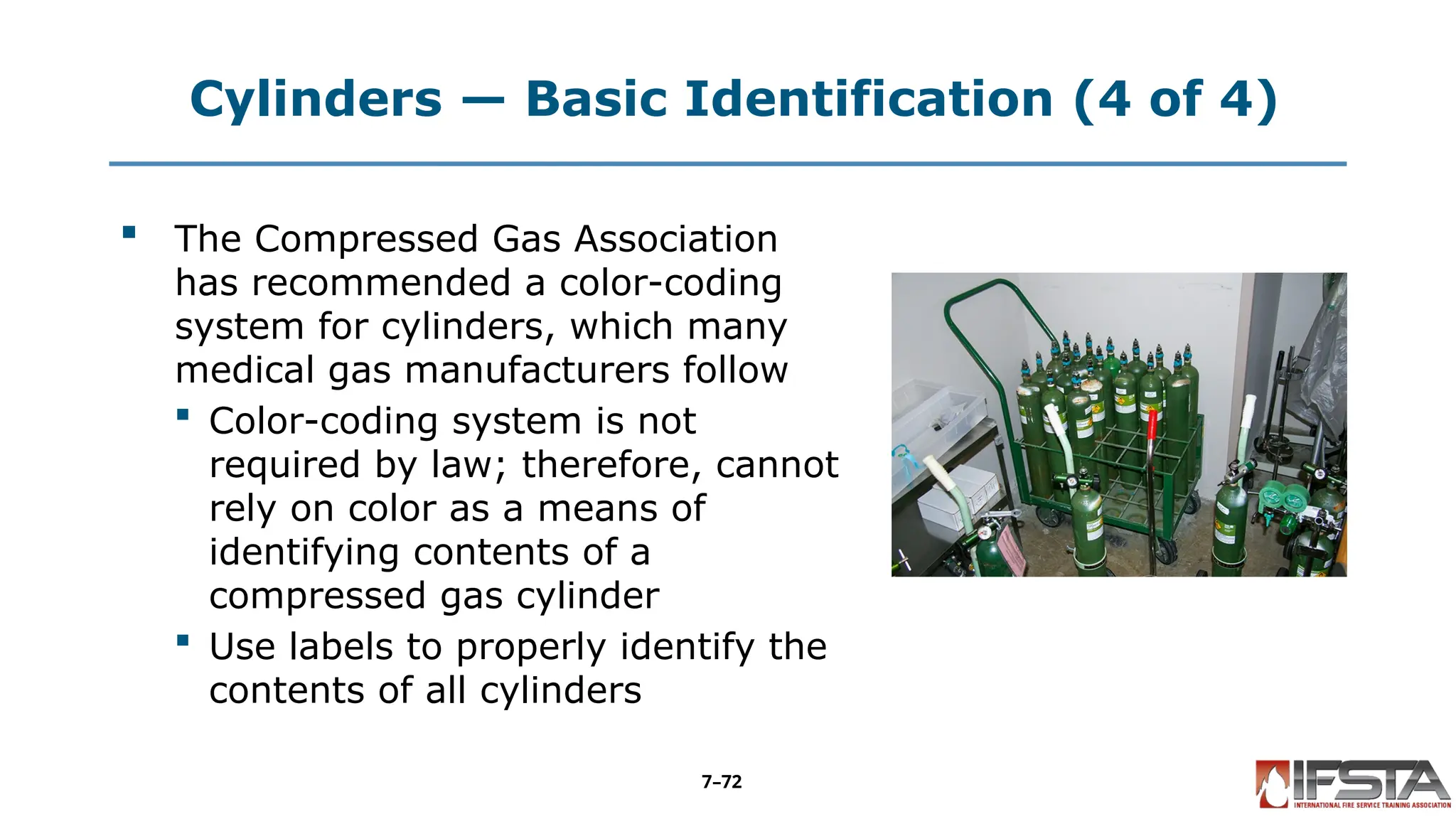 Cylinders — Basic Identification (4 of 4)
 The Compressed Gas Association
has recommended a color-coding
system for cylinders, which many
medical gas manufacturers follow
 Color-coding system is not
required by law; therefore, cannot
rely on color as a means of
identifying contents of a
compressed gas cylinder
 Use labels to properly identify the
contents of all cylinders
7–72
 