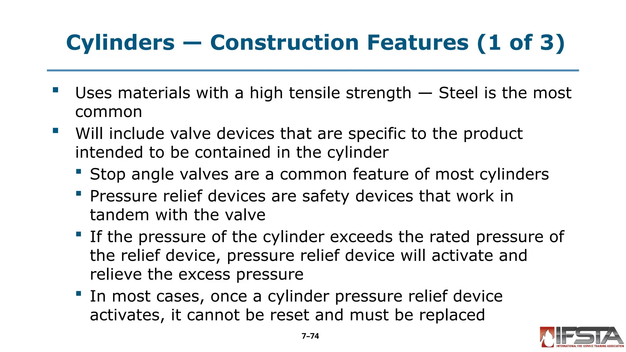 Cylinders — Construction Features (1 of 3)
 Uses materials with a high tensile strength — Steel is the most
common
 Will include valve devices that are specific to the product
intended to be contained in the cylinder
 Stop angle valves are a common feature of most cylinders
 Pressure relief devices are safety devices that work in
tandem with the valve
 If the pressure of the cylinder exceeds the rated pressure of
the relief device, pressure relief device will activate and
relieve the excess pressure
 In most cases, once a cylinder pressure relief device
activates, it cannot be reset and must be replaced
7–74
 