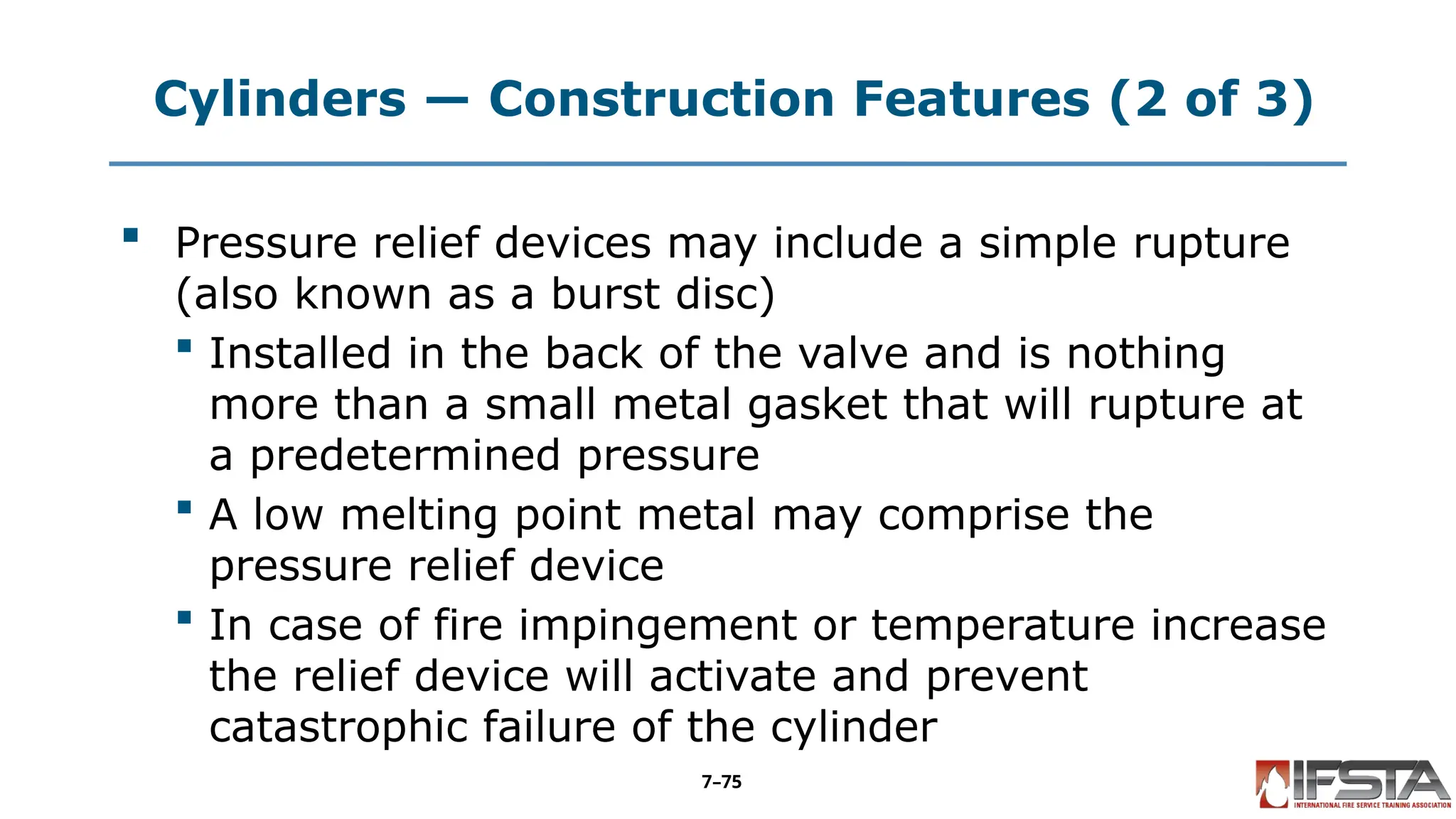 Cylinders — Construction Features (2 of 3)
 Pressure relief devices may include a simple rupture
(also known as a burst disc)
 Installed in the back of the valve and is nothing
more than a small metal gasket that will rupture at
a predetermined pressure
 A low melting point metal may comprise the
pressure relief device
 In case of fire impingement or temperature increase
the relief device will activate and prevent
catastrophic failure of the cylinder
7–75
 