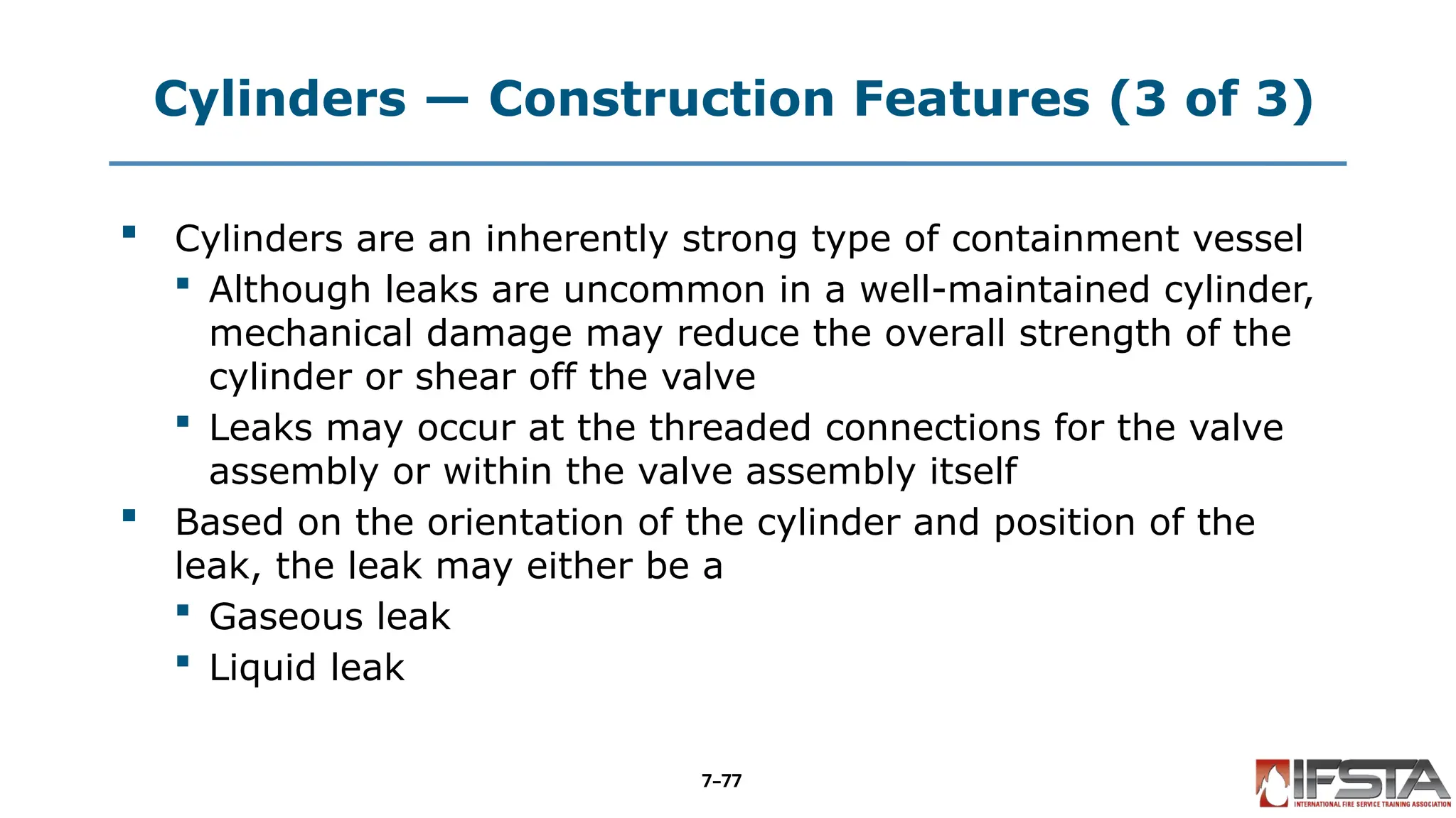 Cylinders — Construction Features (3 of 3)
 Cylinders are an inherently strong type of containment vessel
 Although leaks are uncommon in a well-maintained cylinder,
mechanical damage may reduce the overall strength of the
cylinder or shear off the valve
 Leaks may occur at the threaded connections for the valve
assembly or within the valve assembly itself
 Based on the orientation of the cylinder and position of the
leak, the leak may either be a
 Gaseous leak
 Liquid leak
7–77
 