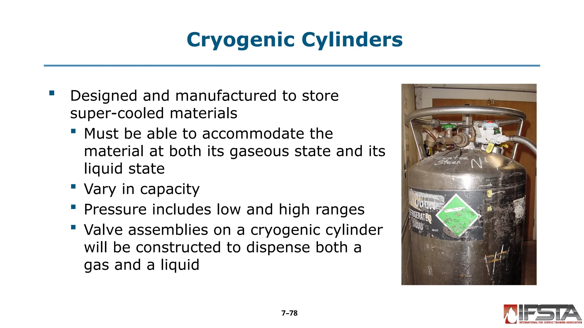 Cryogenic Cylinders
 Designed and manufactured to store
super-cooled materials
 Must be able to accommodate the
material at both its gaseous state and its
liquid state
 Vary in capacity
 Pressure includes low and high ranges
 Valve assemblies on a cryogenic cylinder
will be constructed to dispense both a
gas and a liquid
7–78
 