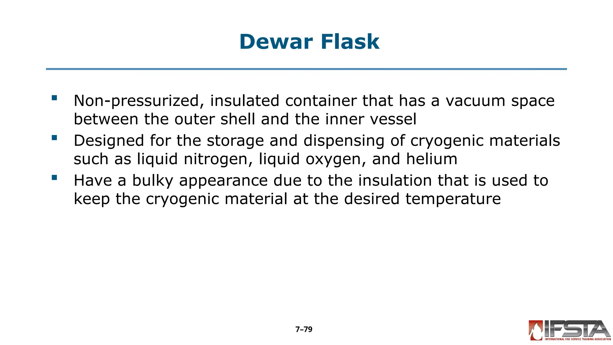 Dewar Flask
 Non-pressurized, insulated container that has a vacuum space
between the outer shell and the inner vessel
 Designed for the storage and dispensing of cryogenic materials
such as liquid nitrogen, liquid oxygen, and helium
 Have a bulky appearance due to the insulation that is used to
keep the cryogenic material at the desired temperature
7–79
 