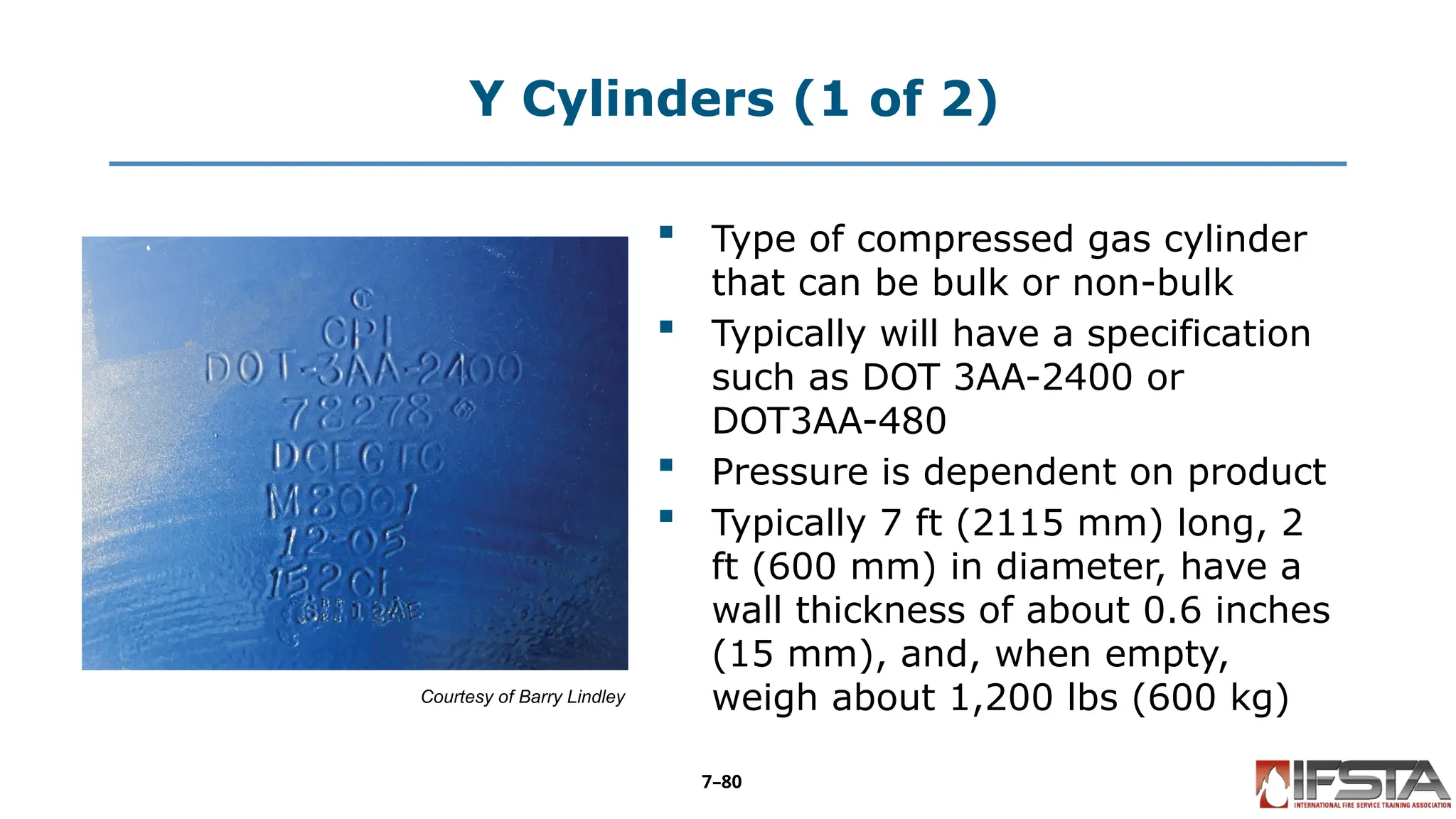 Y Cylinders (1 of 2)
Courtesy of Barry Lindley
 Type of compressed gas cylinder
that can be bulk or non-bulk
 Typically will have a specification
such as DOT 3AA-2400 or
DOT3AA-480
 Pressure is dependent on product
 Typically 7 ft (2115 mm) long, 2
ft (600 mm) in diameter, have a
wall thickness of about 0.6 inches
(15 mm), and, when empty,
weigh about 1,200 lbs (600 kg)
7–80
 