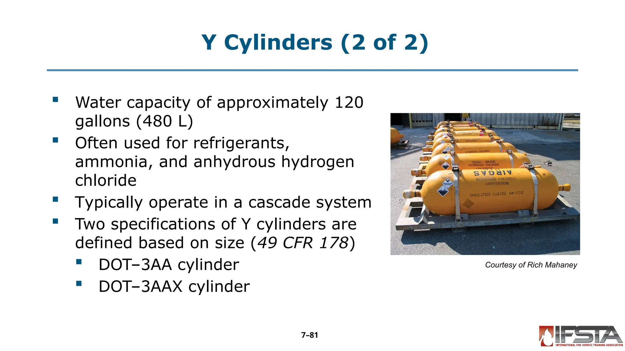 Y Cylinders (2 of 2)
 Water capacity of approximately 120
gallons (480 L)
 Often used for refrigerants,
ammonia, and anhydrous hydrogen
chloride
 Typically operate in a cascade system
 Two specifications of Y cylinders are
defined based on size (49 CFR 178)
 DOT–3AA cylinder
 DOT–3AAX cylinder
Courtesy of Rich Mahaney
7–81
 
