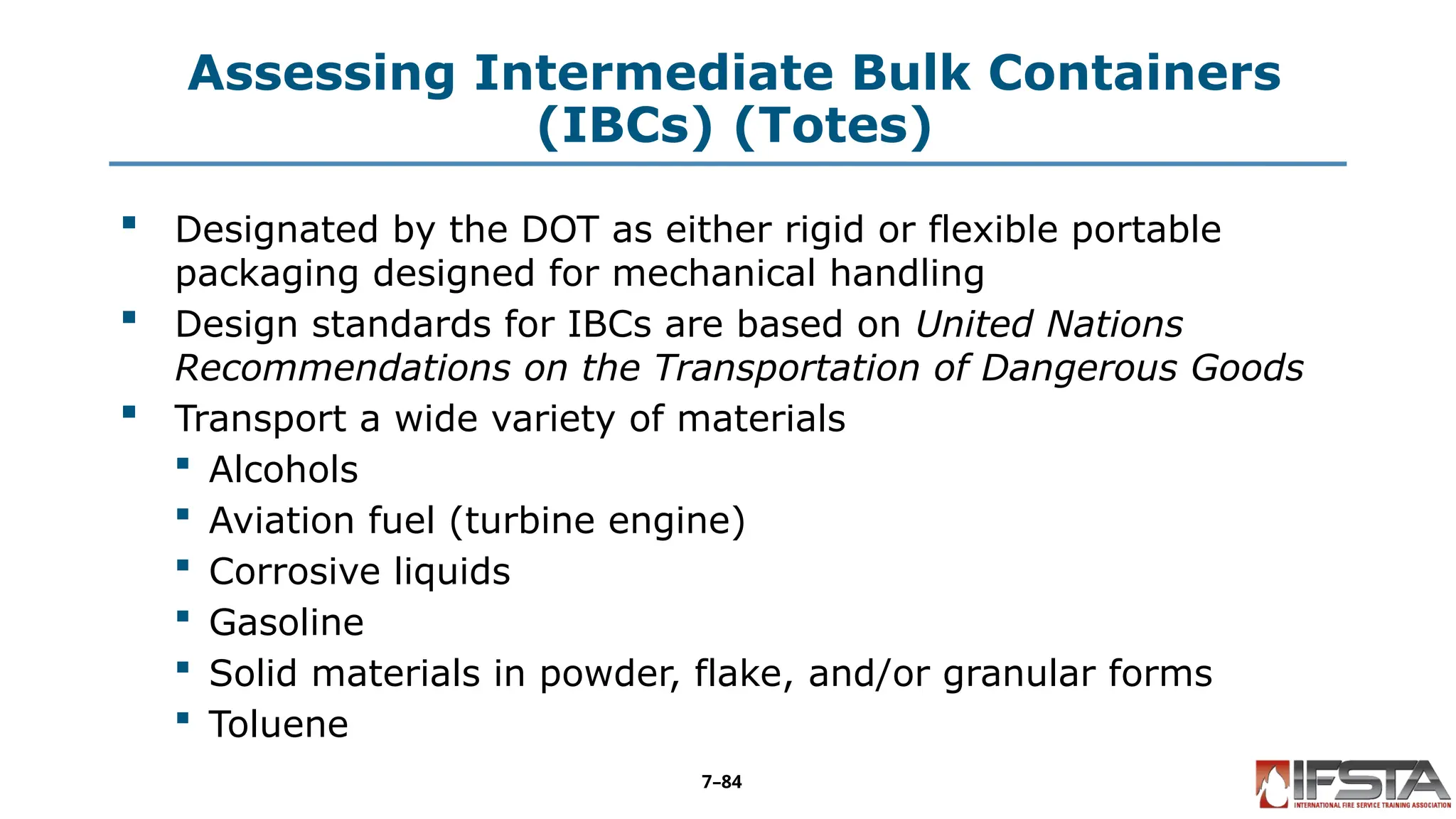 Assessing Intermediate Bulk Containers
(IBCs) (Totes)
 Designated by the DOT as either rigid or flexible portable
packaging designed for mechanical handling
 Design standards for IBCs are based on United Nations
Recommendations on the Transportation of Dangerous Goods
 Transport a wide variety of materials
 Alcohols
 Aviation fuel (turbine engine)
 Corrosive liquids
 Gasoline
 Solid materials in powder, flake, and/or granular forms
 Toluene
7–84
 