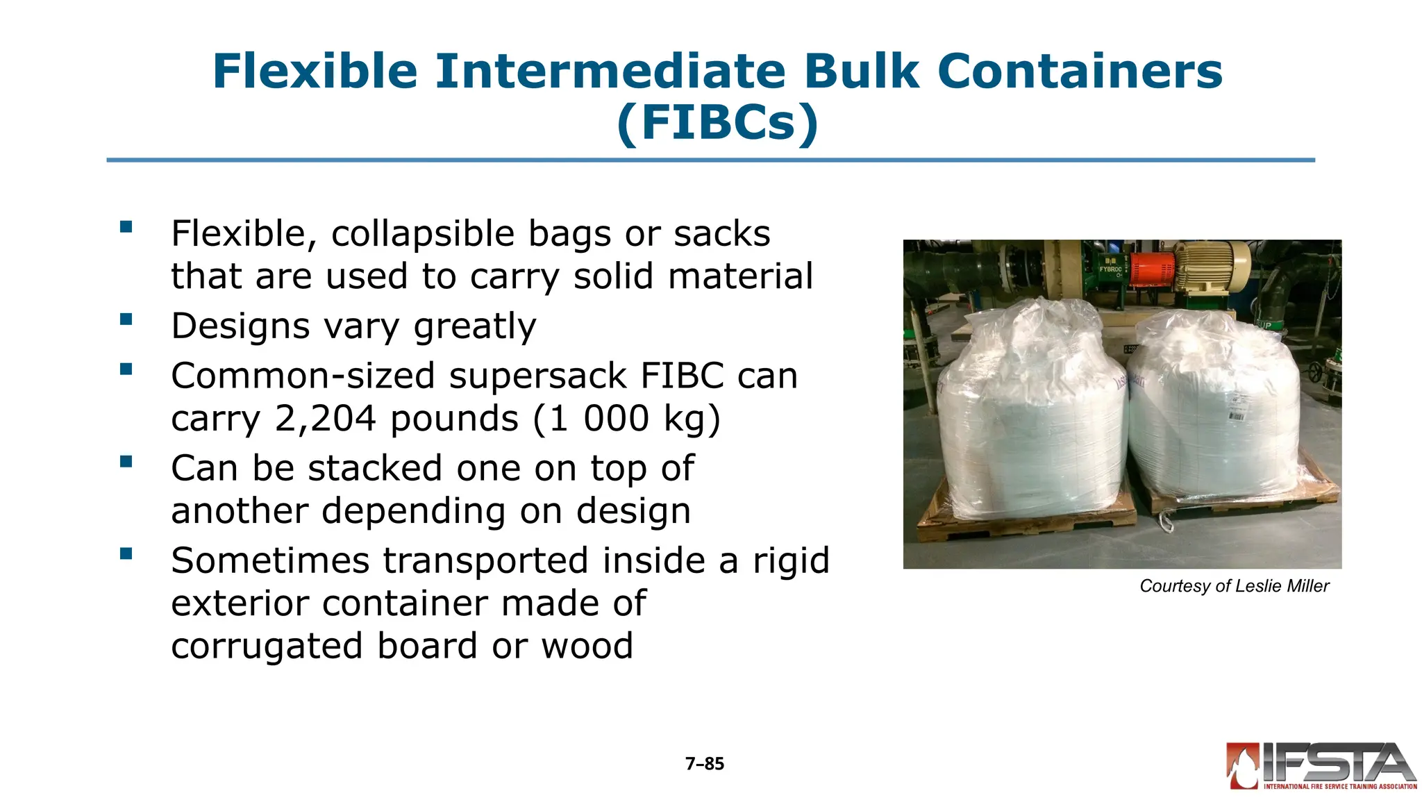 Flexible Intermediate Bulk Containers
(FIBCs)
 Flexible, collapsible bags or sacks
that are used to carry solid material
 Designs vary greatly
 Common-sized supersack FIBC can
carry 2,204 pounds (1 000 kg)
 Can be stacked one on top of
another depending on design
 Sometimes transported inside a rigid
exterior container made of
corrugated board or wood
Courtesy of Leslie Miller
7–85
 
