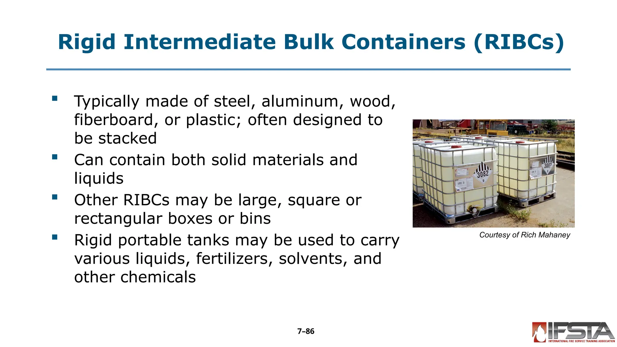 Rigid Intermediate Bulk Containers (RIBCs)
 Typically made of steel, aluminum, wood,
fiberboard, or plastic; often designed to
be stacked
 Can contain both solid materials and
liquids
 Other RIBCs may be large, square or
rectangular boxes or bins
 Rigid portable tanks may be used to carry
various liquids, fertilizers, solvents, and
other chemicals
Courtesy of Rich Mahaney
7–86
 