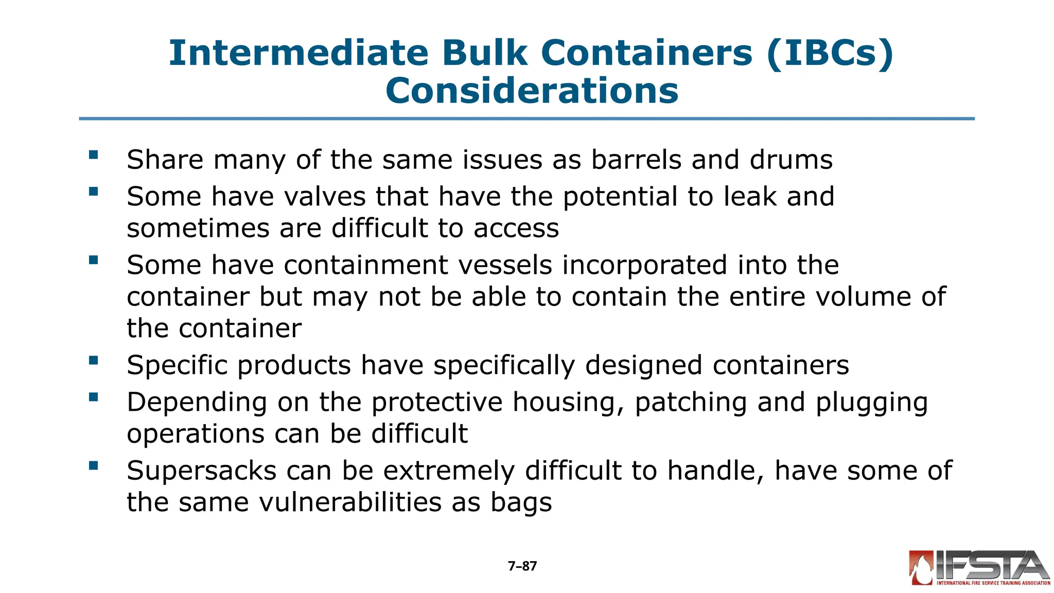 Intermediate Bulk Containers (IBCs)
Considerations
 Share many of the same issues as barrels and drums
 Some have valves that have the potential to leak and
sometimes are difficult to access
 Some have containment vessels incorporated into the
container but may not be able to contain the entire volume of
the container
 Specific products have specifically designed containers
 Depending on the protective housing, patching and plugging
operations can be difficult
 Supersacks can be extremely difficult to handle, have some of
the same vulnerabilities as bags
7–87
 