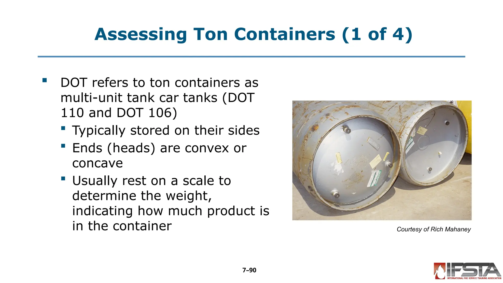 Assessing Ton Containers (1 of 4)
 DOT refers to ton containers as
multi-unit tank car tanks (DOT
110 and DOT 106)
 Typically stored on their sides
 Ends (heads) are convex or
concave
 Usually rest on a scale to
determine the weight,
indicating how much product is
in the container Courtesy of Rich Mahaney
7–90
 
