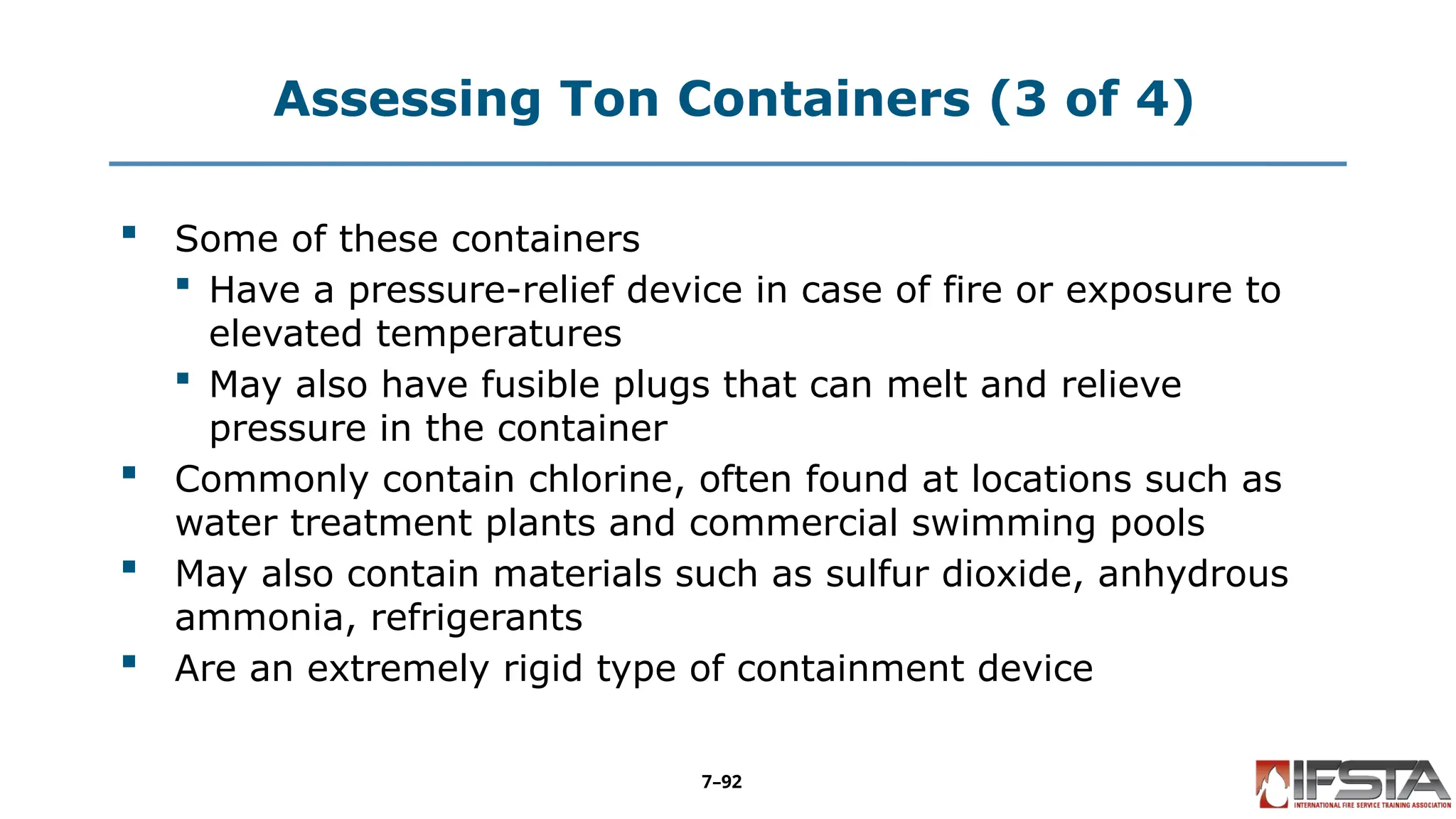Assessing Ton Containers (3 of 4)
 Some of these containers
 Have a pressure-relief device in case of fire or exposure to
elevated temperatures
 May also have fusible plugs that can melt and relieve
pressure in the container
 Commonly contain chlorine, often found at locations such as
water treatment plants and commercial swimming pools
 May also contain materials such as sulfur dioxide, anhydrous
ammonia, refrigerants
 Are an extremely rigid type of containment device
7–92
 