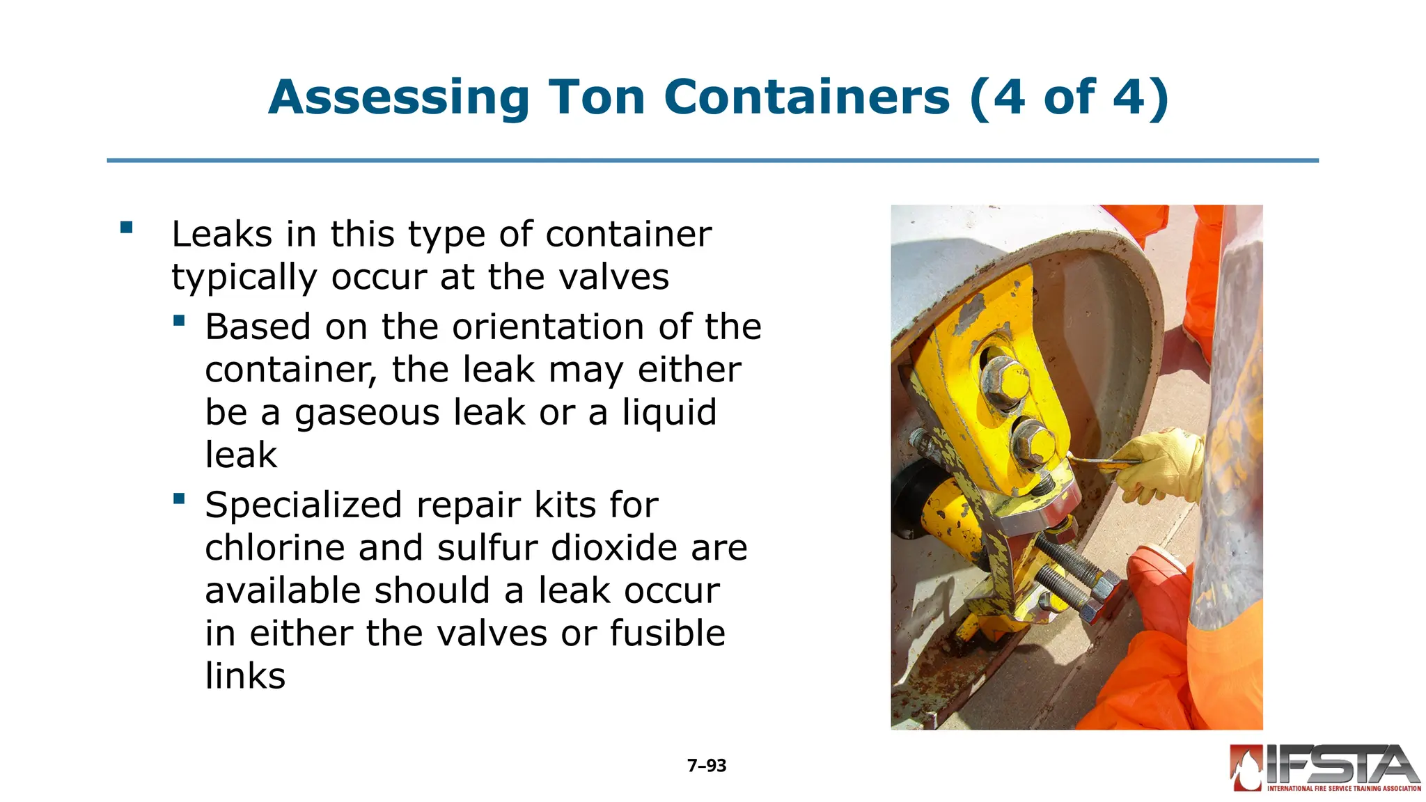 Assessing Ton Containers (4 of 4)
 Leaks in this type of container
typically occur at the valves
 Based on the orientation of the
container, the leak may either
be a gaseous leak or a liquid
leak
 Specialized repair kits for
chlorine and sulfur dioxide are
available should a leak occur
in either the valves or fusible
links
7–93
 