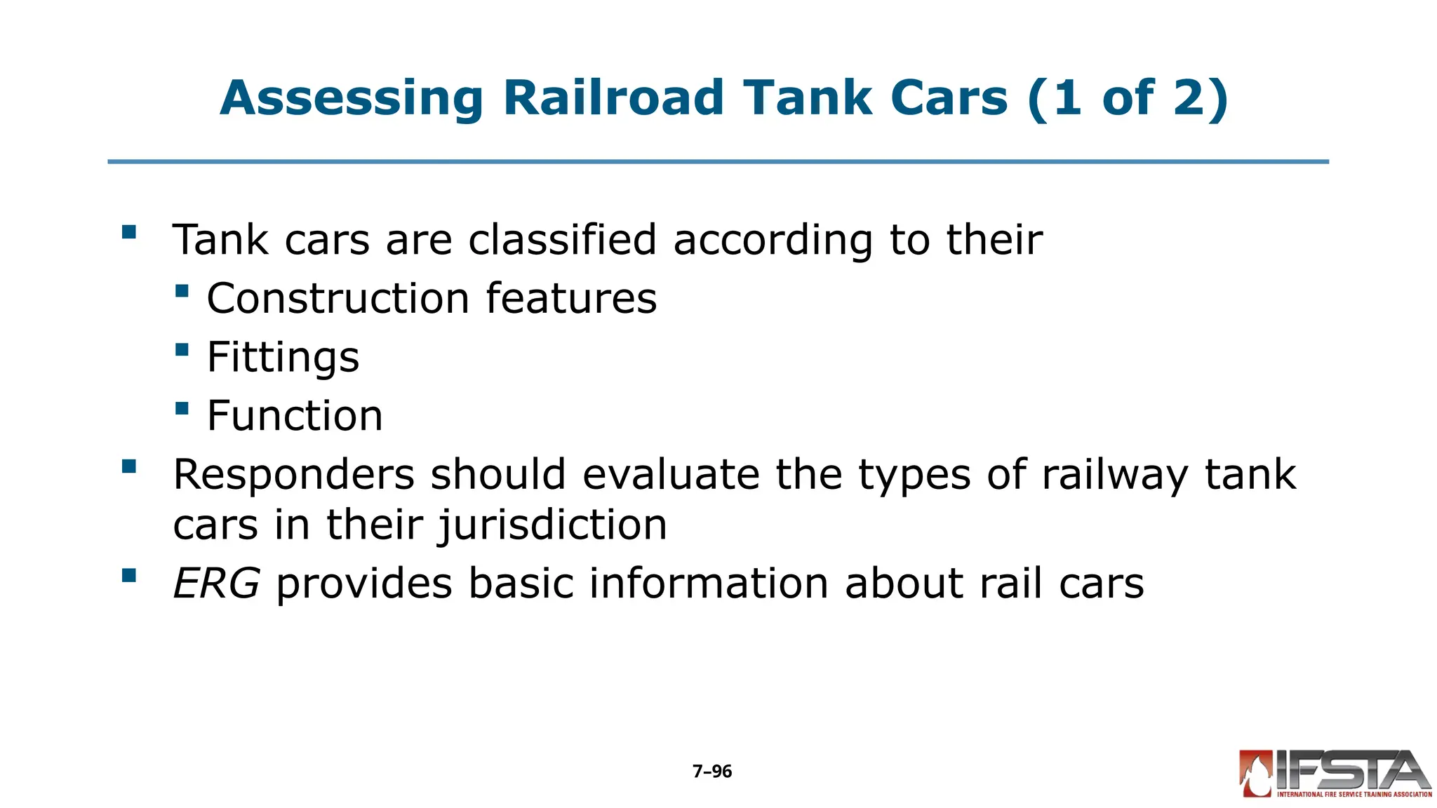 Assessing Railroad Tank Cars (1 of 2)
 Tank cars are classified according to their
 Construction features
 Fittings
 Function
 Responders should evaluate the types of railway tank
cars in their jurisdiction
 ERG provides basic information about rail cars
7–96
 