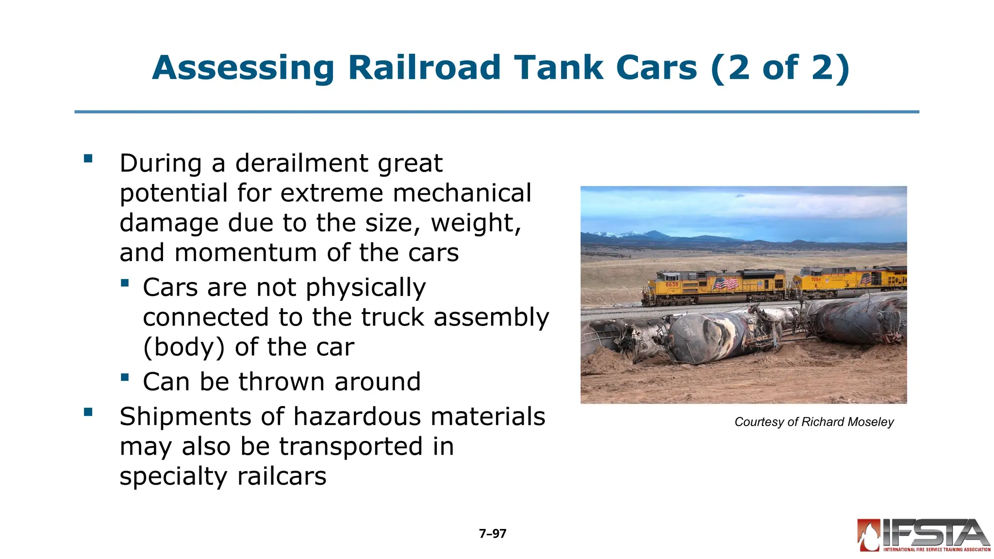 Assessing Railroad Tank Cars (2 of 2)
 During a derailment great
potential for extreme mechanical
damage due to the size, weight,
and momentum of the cars
 Cars are not physically
connected to the truck assembly
(body) of the car
 Can be thrown around
 Shipments of hazardous materials
may also be transported in
specialty railcars
Courtesy of Richard Moseley
7–97
 