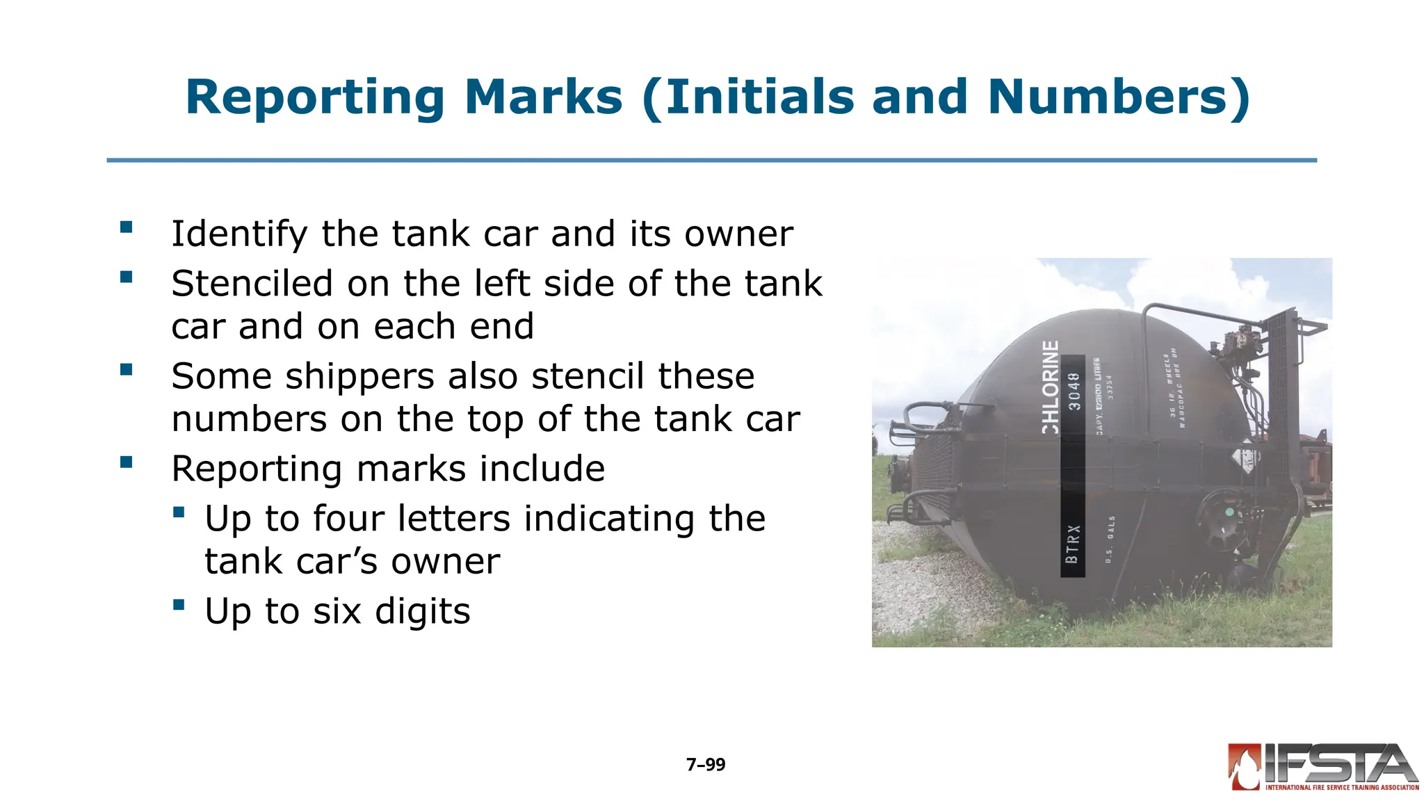 Reporting Marks (Initials and Numbers)
 Identify the tank car and its owner
 Stenciled on the left side of the tank
car and on each end
 Some shippers also stencil these
numbers on the top of the tank car
 Reporting marks include
 Up to four letters indicating the
tank car’s owner
 Up to six digits
7–99
 