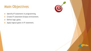 Main Objectives
 Identify IF statement in programming.
 Create IF statement Eclipse environment.
 Define logic gates.
 Apply logical gates in IF statement.
 