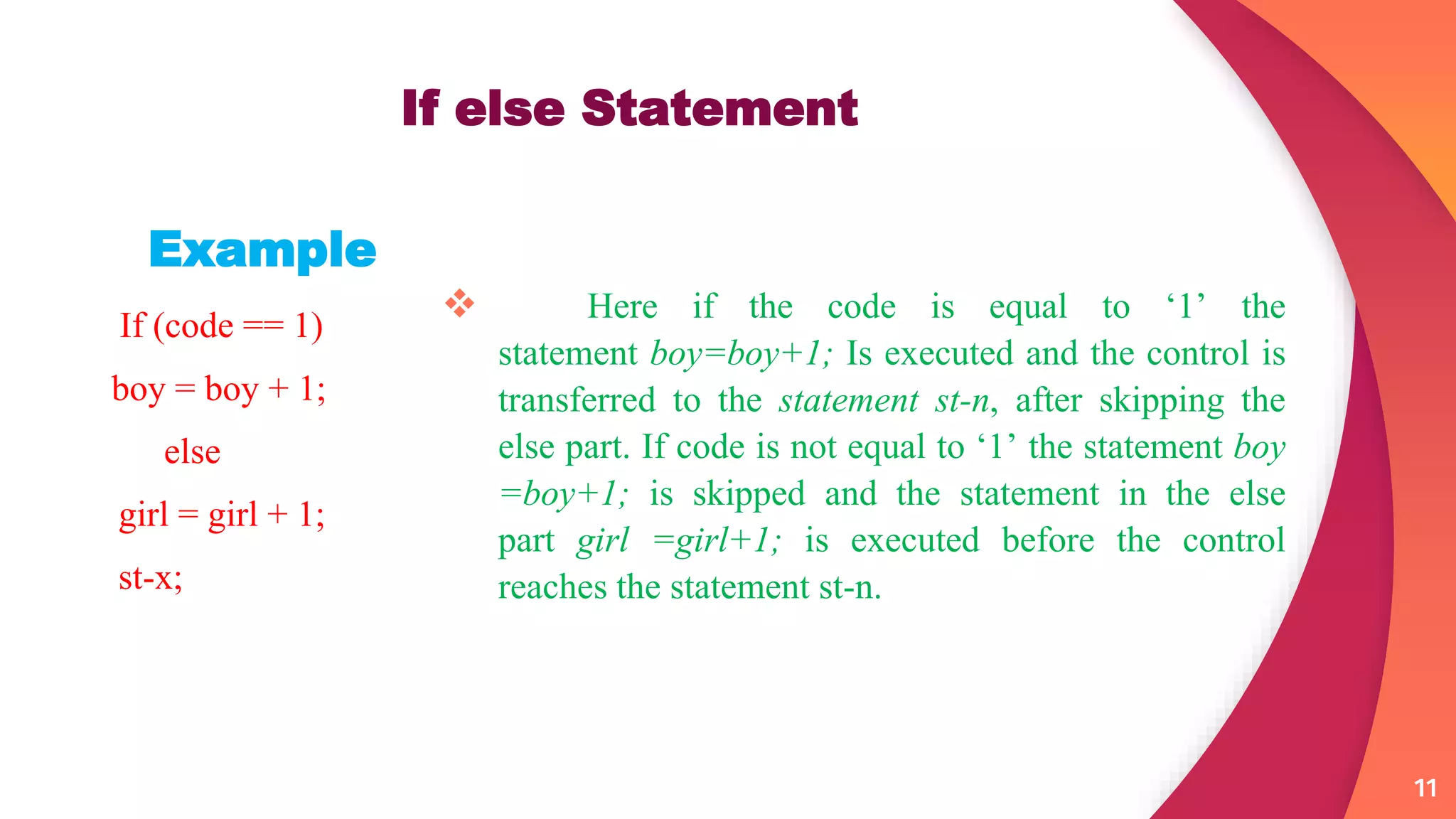  Here if the code is equal to ‘1’ the
statement boy=boy+1; Is executed and the control is
transferred to the statement st-n, after skipping the
else part. If code is not equal to ‘1’ the statement boy
=boy+1; is skipped and the statement in the else
part girl =girl+1; is executed before the control
reaches the statement st-n.
11
If else Statement
Example
If (code == 1)
boy = boy + 1;
else
girl = girl + 1;
st-x;
 