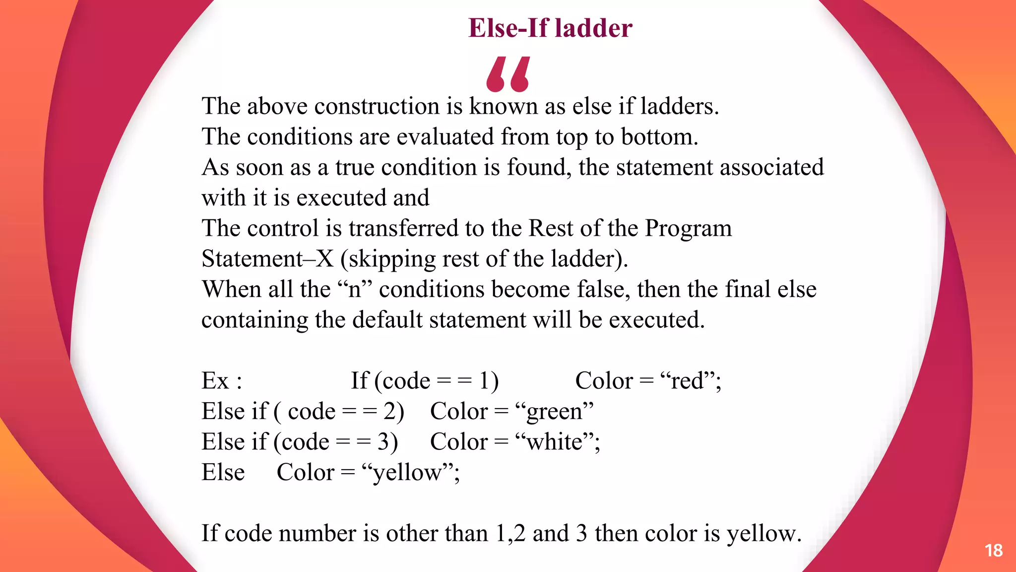 “
18
18
The above construction is known as else if ladders.
The conditions are evaluated from top to bottom.
As soon as a true condition is found, the statement associated
with it is executed and
The control is transferred to the Rest of the Program
Statement–X (skipping rest of the ladder).
When all the “n” conditions become false, then the final else
containing the default statement will be executed.
Ex : If (code = = 1) Color = “red”;
Else if ( code = = 2) Color = “green”
Else if (code = = 3) Color = “white”;
Else Color = “yellow”;
If code number is other than 1,2 and 3 then color is yellow.
Else-If ladder
 