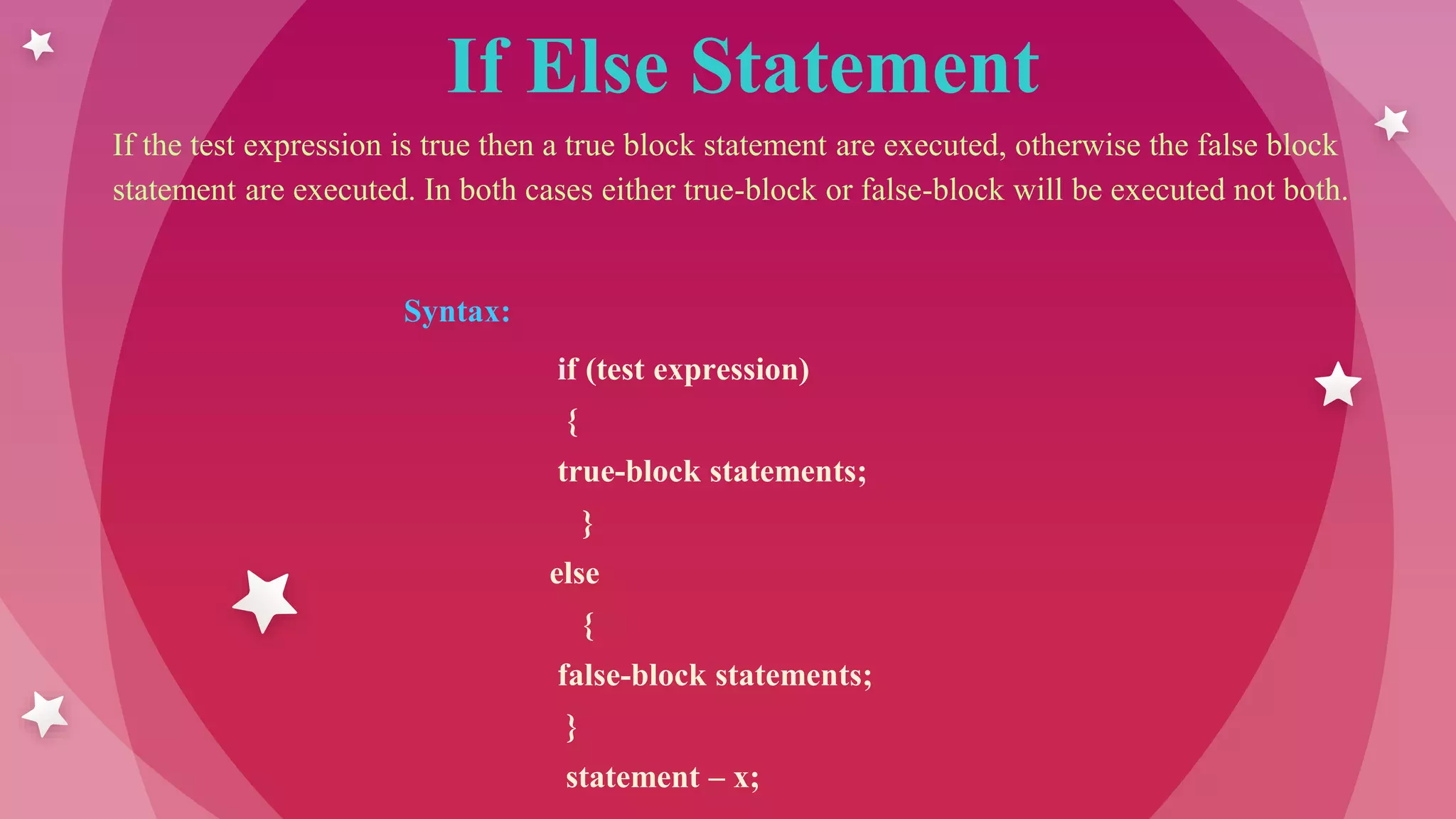 If Else Statement
If the test expression is true then a true block statement are executed, otherwise the false block
statement are executed. In both cases either true-block or false-block will be executed not both.
Syntax:
if (test expression)
{
true-block statements;
}
else
{
false-block statements;
}
statement – x;
 