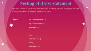 Nesting of if else statement
When a series of decisions are involved we may have to use more than one
if-else statement in nested form of follows.
Syntax: if ( Test Condition1) {
if ( Test Condition2) {
Statement -1;
}
else {
Statement -2; }
else {
Statement -3;}
}
 